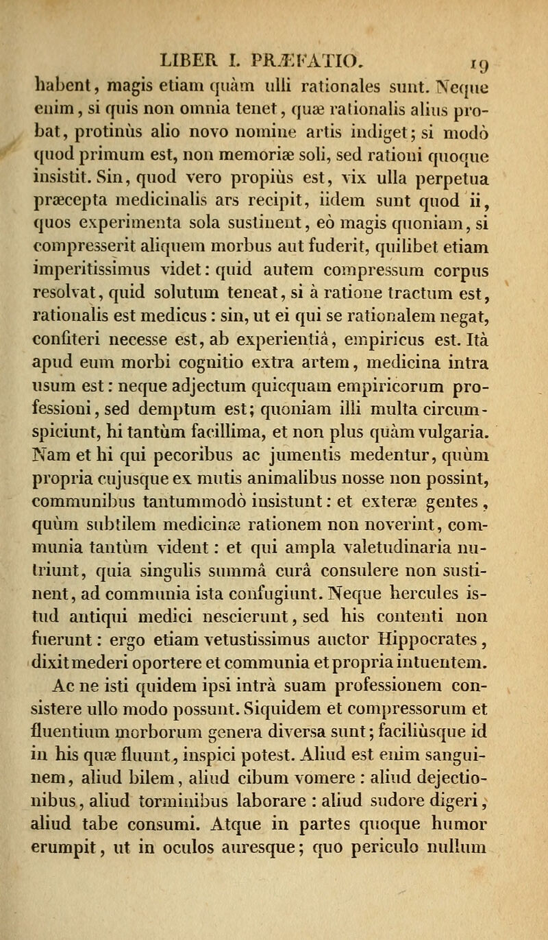 habent, magis etiam quam ulli rationales sunt. Neque enim, si quis non omnia tenet, qua? ralionalis alius pro- bat, protinus alio novo nomine artis indiget; si modo quod primum est, non memoriae soli, sed rationi quoque insistit. Sin, quod vero propius est, vix ulla perpetua praecepta medicinalis ars recipit, iidem sunt quod ii, quos experimenta sola sustinent, eo magis quoniam, si compresserit aliquem morbus aut fuderit, quilibet etiam imperitissimus videt: quid autem compressum corpus resolvat, quid solutum teneat, si a ratione tractum est, rationalis est medicus: sin, ut ei qui se rationalem negat, confiteri necesse est,ab experientia, empiricus est. Ita apud eum morbi cognitio extra artem, medicina intra usum est: neque adjectum quicquam empiricorum pro- fessioni,sed dernptum est; quoniam illi multa circum- spiciunt, hi tantum facillima, et non plus quam vulgaria. Nam et hi qui pecoribus ac jumenlis medentur, quum propria cujusque ex mutis animalibus nosse non possint, communibus tantummodo insistunt: et exterae gentes , quum subtilem medicinre rationem non noverint, com- munia tantum vident: et qui ampla valetudinaria nu- triunt, quia singulis summa cura consulere non susti- nent, ad communia ista confugiunt. Neque hercules is- tud antiqui medici nescierunt, sed his contenti non fuerunt: ergo etiam vetustissimus auctor Hippocrates , dixitmederi oportere et communia etpropria intuentem. Ac ne isti quidem ipsi intra suam professionem con- sistere ullo modo possunt. Siquidem et compressorum et fiuentium morborum genera diversa sunt; faciliusque id in his quse fiuunt, inspici potest. Aliud est eiiim sangui- nem, aliud bilem, aliud cibum vomere : aliud dejectio- nibus, aliud torminibus laborare : aliud sudore digeri, aliud tabe consumi. Atque in partes quoque humor erumpit, ut in oculos auresque; quo periculo nullum