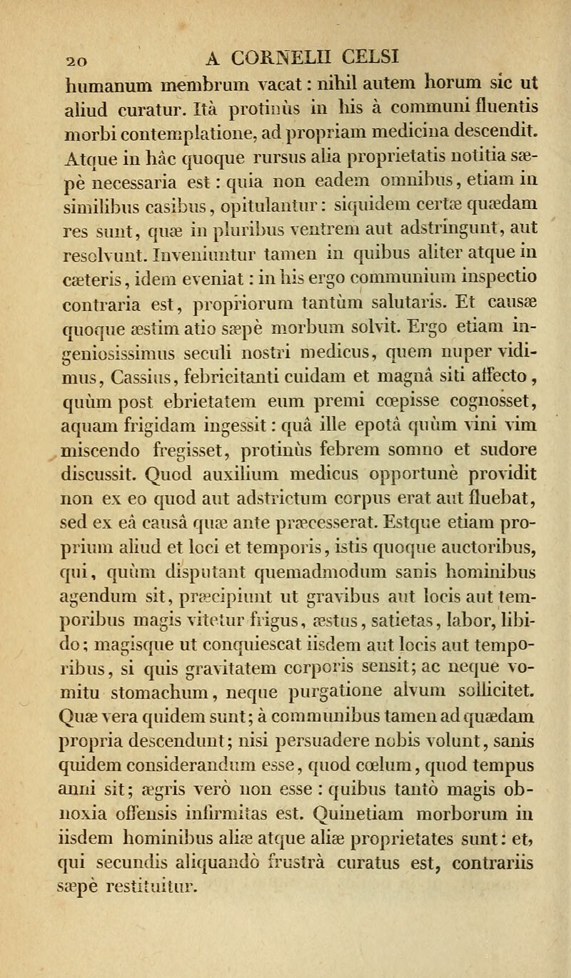 humanum membrum vacat: nihil autem horum sic ut aliud curatur. Ita protinus in his a communi fluentis morbi contemplatione, ad propriam medicina descendit. Atque in hac quoque rursus alia proprietatis notitia sre- pe necessaria est: quia non eadem omnibus, etiam in similibus casibus, opitulantur: siquidem certse quaedam res sunt, quae in pluribus ventrem aut adstringunt, aut resolvunt. Inveniuntur tamen in quibus aliter atque in caeteris, idem eveniat: inhisergo communium inspectio contraria est, propriorum tantum salutaris. Et causae quoque sestim atio saepe morbum solvit. Ergo etiam in- geniosissimus seculi nostri medicus, quem nuper vidi- mus, Cassius, febricitanti cuidam et magna siti atfecto, quum post ebrietatem eum premi coepisse cognosset, aquam frigidam ingessit: qua ille epota quum vini vim miscendo fregisset, protinus febrem somno et sudore discussit. Qucd auxilium medicus opportune providit non ex eo quod aut adstrictum corpus erat aut fluebat, sed ex ea causa quae ante praecesserat. Estque etiam pro- prium aliud et loci et temporis, istis quoque auctoribus, qui, quum disputant quemadmodum sanis hominibus agendum sit, prseciphmt ut gravibus aut locisauttem- poribus magis vitetur frigus, aestus, satietas, Iabor, libi- do; magisque ut conquiescat iisdem aut locis aut tempo- ribus, si quis gravitatem corporis sensit;ac neque vo- mitu stomachum, neque purgatione alvum sollicitet. Quae vera quidem sunt; a communibus tamen ad quaedam propria descendunt; nisi persuadere nobis volunt, sanis quidem considerandum esse, quod coelum, quod tempus anni sit; aegris vero non esse : quibus tanto magis ob- noxia offensis inlirmitas est. Quinetiam morborum in iisdem hominibus aliae atque aliae proprietates sunt: eh qui secundis aliquando frustra curatus est, contrariis sa^pe restituitur.