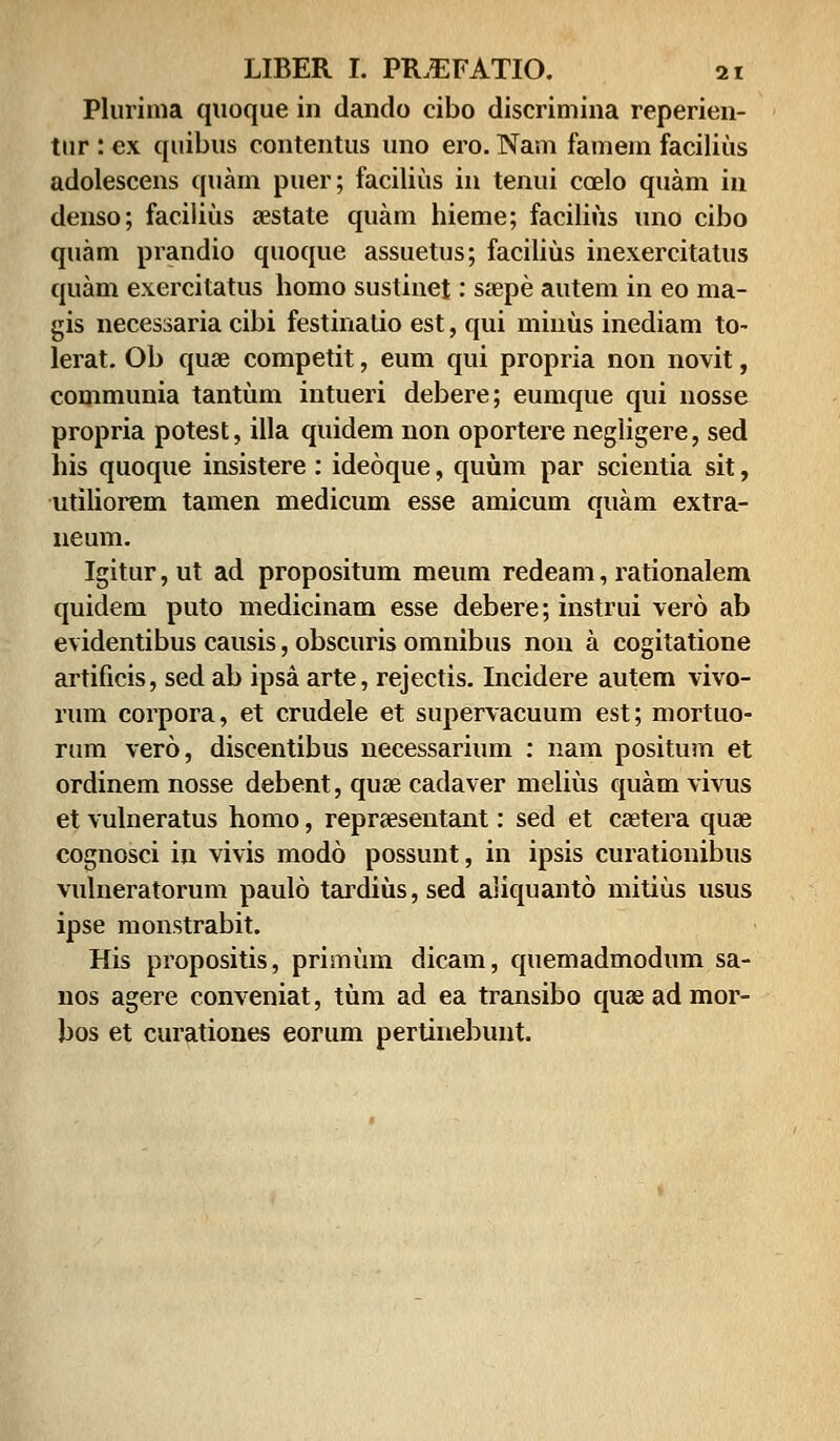 Plurima quoque in dando cibo discrimina reperien- tur : ex quibus contentus uno ero. Nam famem facilius adolescens quam puer; facilius iu tenui caelo quam in denso; facilius a?state quam hieme; facilius uno cibo quam prandio quoque assuetus; facilius inexercitatus quam exercitatus homo sustinet: saepe autem in eo ma- gis necessaria cibi festinatio est, qui minus inediam to- lerat. Ob quae competit, eum qui propria non novit, communia tantum intueri debere; eumque qui nosse propria potest, illa quidem non oportere negligere, sed his quoque insistere: ideoque, quum par scientia sit, utiliorem tamen medicum esse amicum quam extra- neum. Igitur,ut ad propositum meum redeam, rationalem quidem puto medicinam esse debere; instrui vero ab evidentibus causis, obscuris omnibus non a cogitatione artificis, sed ab ipsa arte, rejectis. Incidere autem vivo- rum corpora, et crudele et supervacuum est; mortuo- rum vero, discentibus necessarium : nam positum et ordinem nosse debent, quse cadaver melius quam vivus et vulneratus homo, reprsesentant: sed et csetera quai cognosci in vivis modo possunt, in ipsis curationibus vulneratorum paulo tardius, sed aliquanto mitius usus ipse monstrabit. His propositis, primum dicam, quemadmodum sa- nos agere conveniat, tum ad ea transibo quaeadmor- bos et curationes eorum pertinebunt.