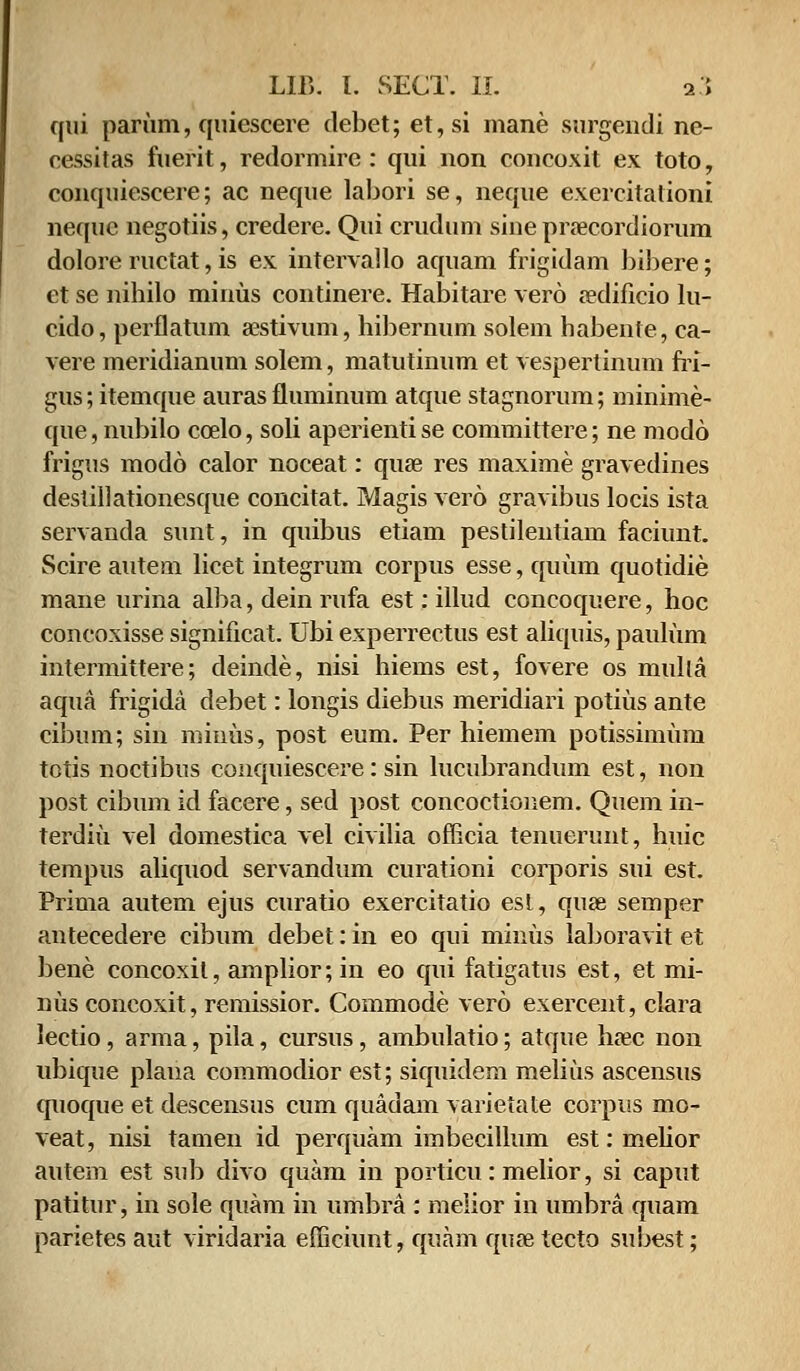 qui parum, quiescere debet; et,si mane surgendi ne- cessitas fuerit, redormire : qui non concoxit ex toto, conquiescere; ac neque labori se, neque exercitalioni nequc negotiis, credere. Qui crudum sine praecordiorum dolore ructat, is ex intervallo aquam frigidam bibere; ct se nibilo minus continere. Habitare vero a?dificio lu- cido, perflatum aestivum, hibernum solem habente, ca- vere meridianum solem, matutinum et vespertinum fri- gus; itemque auras fluminum atque stagnorum; minime- que, nubilo ccelo, soli aperienti se committere; ne modo frigus modo calor noceat: quse res maxime gravedines destillationesque concitat. Magis vero gravibus locis ista servanda sunt, in quibus etiam pestilentiam faciunt. Scire autem licet integrum corpus esse, quum quotidie mane urina alba, dein rufa est: illud concoquere, hoc concoxisse significat. Ubi experrectus est aliquis, paulum intermittere; deinde, nisi hiems est, fovere os mulla aqua frigida debet: longis diebus meridiari potius ante cibum; sin miuus, post eum. Per hiemem potissimum totis noctibus conquiescere: sin lucubrandum est, non post cibum id facere, sed post concoctionem. Quem in- terdiu vel domestica vel civilia officia tenuerunt, huic tempus aliquod servandum curationi corporis sui est. Prima autem ejus curatio exercitatio est, quae semper antecedere cibum debet: in eo qui minus Ial>oravit et bene concoxil, amplior; in eo qui fatigatus est, et mi- nus concoxit, remissior. Commode vero exercent, clara lectio, arma, pila, cursus, ambulatio; atque luec non ubique plana commodior est; siquidem melius ascensus quoque et descensus cum quadam varietate corpus mo- veat, nisi tamen id perquam imbecillum est: mehor autem est sub divo quam in porticu: melior, si caput patitur, in sole quam in umbra : melior in umbra quam parietes aut viridaria efficiunt, quam quse tecto subest;