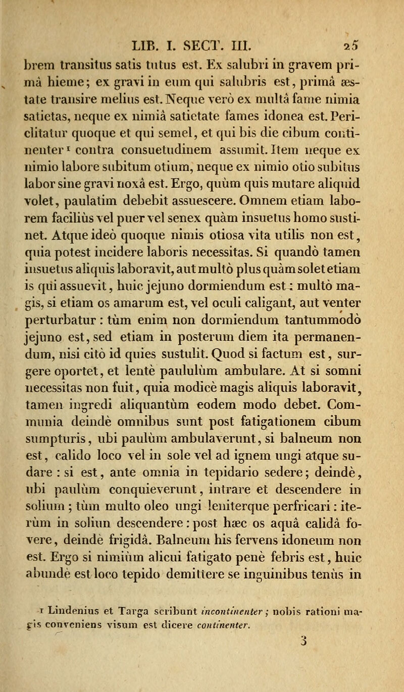 hrem transitus satis tutus est. Ex salubri in gravem pri- ma hieme; ex gravi in eum qui salubris est, prima ses- tate transire melius est. Neque vero ex multa fame nimia salietas, neque ex nimia satictate fames idonea est. Peri- clitatur quoque et qui semel, et qui bis die cibum conti- nenterl contra consuetudinem assumit. Item neque es. nimio labore subitum otium, neque ex nimio otio subitus labor sine gravi noxa est. Ergo, quum quis mutare aliquid volet, paulatim debebit assuescere. Omnem etiam labo- rem facilius vel puer vel senex quam insuetus homo susti- net. Atque ideo quoque nimis otiosa vita utilis non est, quia potest incidere laboris necessitas. Si quando tamen insuetus aliquis laboravit, autmulto plusquamsoletetiam is qiii assuevit, huic jejuno dormiendum est; multo ma- gis, si etiam os amarum est, vel oculi caligant, aut venter perturbatur : tum enim non dormiendum tantummodo jejuno est,sed etiam in posterum diem ita permanen- dum, nisi cito id quies sustulit. Quod si factum est, sur- gere oportet, et lente paululum ambulare. At si somni necessitas non fuit, quia modice magis aliquis laboravit, tamen ingredi aliquantum eodem modo debet. Com- munia deinde omnibus sunt post fatigationem cibum sumpturis, ubi paulum ambulaverunt, si balneum non est, calido loco vel in sole vel ad ignem ungi atque su- dare : si est, ante omnia in tepidario sedere; deinde, ubi paulum conquieverunt, intrare et descendere in solium ; tum multo oleo ungi leniterque perfricari: ite- rum in soliun descendere: post haec os aqua calida fo- vere, deinde frigida. Balneum his fervens idoneum non est. Ergo si nimium alicui fatigato pene febris est, huic abunde est loco tepido demittere se inguinibus tenus in i Lindenius et Targa scribunt incontinenter; nobis rationi ma- g-is conveniens visum est tliceie continenter. 3