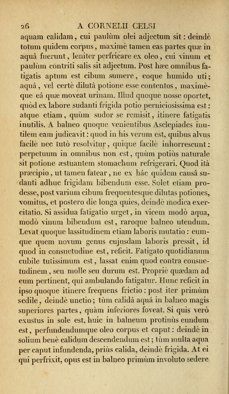 aquam calidam, cui paulum olei adjectum sit: deinde totum quidem corpus, maxime tamen eas partes quae in aqua fuerunt, leniter perfricare ex oleo , cui vinum et paulum contriti salis sit adjectum. Post haec omnibus fa- tigatis aptum est cibum sumere, eoque humido uti; aqua, vel certe diluta polione esse contentos, maxime- que ea quae moveat urinam. Illud quoque nosse oportet, quod ex labore sudanti frigida potio perniciosissima est: atque etiam, quum sudor se rcmisit, itinere fatigatis inutilis. A balneo quoque venientibus Asclepiades inu- tilem eam judicavit: quod in his verum est, quibus alvus facile nec tuto resolvitur, quique facile inhorrescunt: perpetuum in omnibus non est, quum potius naturale sit potione aestuantem stomachum refrigerari. Quod ita praecipio, ut tamen fatear, ne ex hac quidem causa su- danti adhuc frigidam bibendum esse. Solet etiam pro- desse, post varium cibum frequentesque dilutas potiones, vomitus, et postero die longa quies, deinde modica exer- cilatio. Si assidua faligatio urget, in vicem modo aqua, modo viuum bibendum est, raroque balneo utendum. Levat quoque lassitudinem etiam laboris mutatio: eum- que quem novum genus cujusdara laboris pressit, id quod in consuetudine est, reficit. Fatigato quotidianum cubile tutissimum est, lassat enim quod contra consue- tudinem, seu molle seu durum est. Proprie quasdam ad eum pertinent, qui ambulando fatigatur. Hunc reficit in ipso quoque itinere frequens frictio : post iter primum sedile, deinde unctio; tum calida aqua in balneo magis superiores partes, quam inferiores foveat. Si quis vero exustus in sole est, huic in balneum protinus eundum est, perfundendumque oleo corpus et caput: deinde in solium bene calidum descendendum est; tum multa aqua per caput infundenda, prius calida, deinde frigida. At ei qui perfrixit, opus est in balneo primum involuto sedere