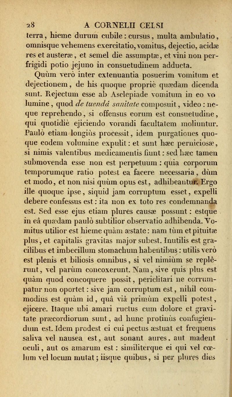 terra, hieme durum cubile: cursus, multa ambulatio, omnisque vehemens exercitatio, vomitus, dejectio, acidae res et austerae, et semel die assumptae, et vini non per- frigidi potio jejuno in consuetudinem adducta. Quum vero inter extenuantia posuerim vomitum et dejectionem, de his quoque proprie quaedam dicenda sunt. Rejectum esse ab Asclepiade vomitum in eo vo lumine , quod de tusndd sanitate composuit, \ideo : ne- que reprehendo, si offensus eorum est consuetudine, qui quolidie ejiciendo vorandi facultatem moliuntur. Paulo etiam longius processit, idem purgationes quo- que eodem volumine expulit: et sunt haec peruiciosae, si nimis valentibus medicamentis fiunt: sed haec tamen submovenda esse non est perpetuum : quia corporum temporumque ratio potest ea facere necessaria, dum et modo, et non nisi quum opus est, adhibeantur. Ergo ille quoque ipse, siquid jam corruptum esset, expelli debere confessus est: ita non ex toto res condemnanda est. Sed esse ejus etiam plures causae possunt: estque in ea quaxlam paulo subtilior observatio adhibenda. Vo- mitus utilior est hieme quam sestate: nam tum et pituitae plus, et capitalis gravitas major subest. Inutilis est gra- cilibus et imbecillum stomachum habentibus: utilis vero est plenis et biliosis omnibus, si vel nimium se reple- runt, vel parum concoxerunt. Nam, sive quis plus est quam quod concoquere possit, periclitari ne corrum- patur non oportet: sive jam corruptum est, nihil com- modius est quam id, qua via primum expelli potest, ejicere. Itaque ubi amari ructus cum dolore et gravi- tate praecordiorum sunt, ad hunc protinus confugieu- dum est. Idem prodest ei cui pectus aestuat et frequens saliva vel nausea est, aut sonant aures, aut madent oculi, aut os amarum est: similiterque ei qui vel cce- him vel locum mutat; iisque quibus, si per plures dies