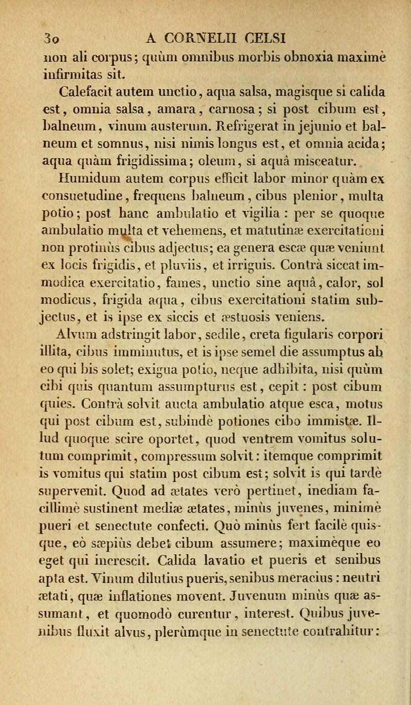 non ali corpus; quum omnibus morbis obnoxia maxime infirmitas sit. Calefacit autem unctio, aqua salsa, magisque si calida est, omnia salsa, amara, carnosa; si post cibum est, balneum, vinum austerum. Refrigerat in jejunio et bal- neum et somnus, nisi nimis longus est, et omnia acida; aqua quam frigidissima; oleum, si aqua misceatur. Humidum autem corpus efficit labor minor quamex consuetudine, frequens balneum, cibus plenior, multa potio; post hanc ambulatio et vigilia : per se quoque ambulatio mi^Ita et vehemens, et matutinse exercitationi non protinus cibus adjectus; ea genera escse quae veniunt ex locis frigidis, et pluviis, et irriguis. Contra siccatim- modica exercitatio, fames, unctio sine aqua, calor, sol modicus, frigida aqua, cibus exercitationi statim sub- jeclus, et is ipse ex siccis et festuosis veniens. Alvum adstringit labor, sedile, creta tigularis corpori illita, cibus imminutus, et is ipse semel die assumptus ah eo qui bis solet; exigua polio, neque adbibita, nisi quum cibi quis quantum assumpturus est, cepit: post cibum quies. Contra solvit aucla ambulatio atque esca, motus qui post cibum est, subinde potiones cibo immistae. 11- lud qtioque seire oportet, quod ventrem vomitus solu- tum comprimit, compressum solvit: itemque comprimit is vomitus qui statim post cibum est; solvit is qui tarde supervenit. Quod ad aHates vero pertiuet, inediam fa- cillime sustinent medise setates, minus juvenes, minime pueri et senectute confecti. Quo minus fert facile quis- que, eo ssepius debet cibum assumere; maximeque eo eget qui increscit. Calida lavatio et pueris et senibus apta est. Vinum dilutius pueris, senibus meracius : neutri retati, quae inflationes movent. Juvenum minus quae as- sumant, et quomodo curentur, interest. Quibus juve- nibus fluxit alvus, plerumque in senectute contrahitur: