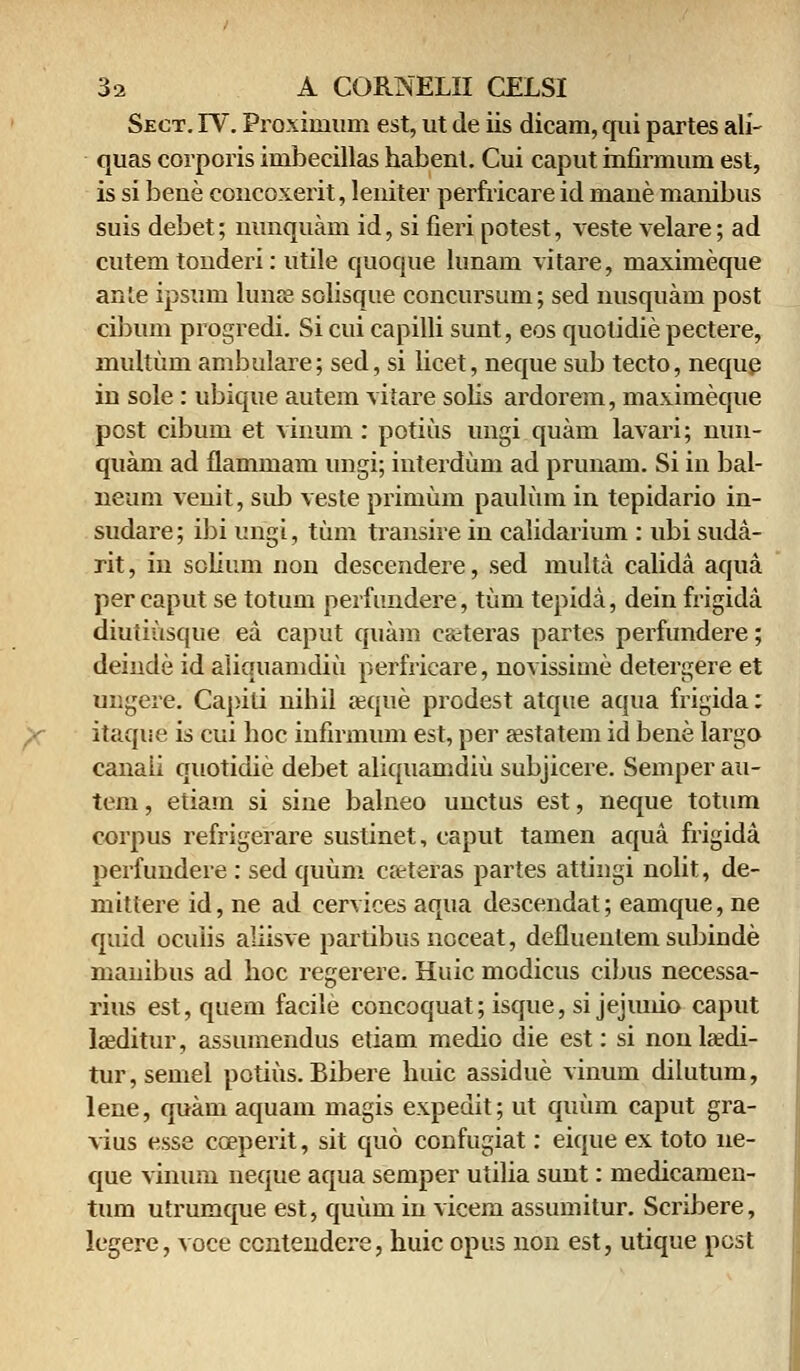 Sect. IV. Proxiinum est, ut de iis dicam, qui partes ali- quas corporis imbecillas habent. Cui caput mfirmum est, is si bene concoxerit, leniter perfricare id mane manibus suis debet; nunquam id, si fieri potest, veste velare; ad cutem touderi: utile quoque lunam vitare, maximeque anie ipsum lunse solisque concursum; sed nusquam post cibum progredi. Si cui capilli sunt, eos quolidie pectere, multum ambulare; sed, si iicet, neque sub tecto, neque in sole: ubique autem viiare solis ardorem, maximeque post cibum et vinum: potius ungi quarn lavari; nun- quam ad flammam ungi; interdum ad prunam. Si in bal- neum venit, sub veste primum paulum in tepidario in- sudare; ibi ungi, tum transire in calidarium : ubi suda- rit, in solium non descendere, sed multa calida aqua per caput se totum perfundere, tum tepida, dein frigida diuiiusque ea caput quam caiteras partes perfundere; deinde id aiiquamdiu perfricare, novissime detergere et ungere. Capiti nihil aeque prodest atque aqua frigida: itaque is cui hoc infirmum est, per «statem id bene largo canaii quotidie debet aliquamdiu subjicere. Semper au- tem, etiam si sine balneo uuctus est, neque totum corpus refrigerare sustinet, caput tamen aqua frigida perfundere : sed quum creteras partes attingi nolit, de- mittere id, ne ad cervices aqua descendat; eamque, ne quid ocuiis aliisve partibusnoceat, defluentem subinde mauibus ad hoc regerere. Huic modicus cibus necessa- rius est, quem facile concoquat; isque, si jejimio caput laeditur, assumendus etiam medio die est: si nonlsedi- tur,semel potius. Bibere huic assidue vinum dilutum, lene, quam aquam magis expeuit; ut quum caput gra- vius esse cosperit, sit quo confugiat: eique ex toto ne- que vinum neque aqua semper utilia sunt: medicamen- tum utrumque est, quiim in vicem assumitur. Scribere, legere, voce ccntendere, huic opus non est, utique post