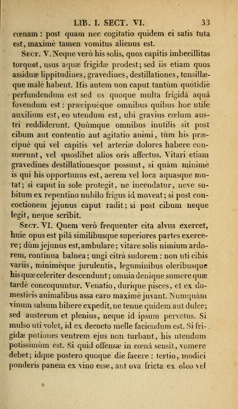 coenam : post quam nec cogitatio quidem ei satis tuta est,maxime tamen vomitus alienus est. Sect. V. Neque vero his solis, quos capitis imbecillitas torquet,usus aquae frigida? prodest;sed iis etiam quos assiduae lippitudines, gravedines, destillationes, tonsillae- que male habent. His autem non caput tantum quotidie perfundendum est sed cs quoque multa frigida aqua fovendum est: praecipueque omnibus quibus hoc utile auxilium est, eo utendum est, «bi gravius ccelum aus- tri reddidcrunt. Quumque omnibus inutilis sit post cibum aut contentio aut agitatio animi, tum his prae- cipue qui vel capiiis vel arteriae dolores habere con- suerunt, vel quoslibet alios oris affectus. Vitari etiam gravedines destillationesque possunt, si quam minime is qui his opportunus est, aerem vel loca aquasque mu- tat; si caputin sole protegit, ne incendatur, neve su- bitum ex repentino nubilo frigus id moveat; si post con- coctionem jejunus caput radit;si post cibum neque legit, neque scribit. Sect. VI. Quem vero frequenter cita alvus exercet, huic opus est pila simihbusque superiores partes exerce- re; dum jejunus est, ambulare; vitaresolis nimiumardo- rem, continua balnea; ungi cilra sudorem: non uti cibis variis, minimeque jurulentis, leguminibus oleribusque his quae celeriter descendunt; omnia denique sumere quae tarde concoquuntur. Venatio, durique pisces, et ex do- meslicis animalibus assa caro maxime juvant. Numquam vinum salsum bibere expedit, ne tenue quidem aut dulce; sed austerum et plenius, neque id ipsum pervetus. Si mulso uti volet, id ex decocto melle faciendum est. Si fri-. gidae potiones ventrem ejus non turbant, his utendum potissimum est. Si quid offensae in ccena sensit, vcmere debet; idque postero qucque die facere : terlio, inodici ponderis panem ex vino esse, aut ova fricta ex oleo vel