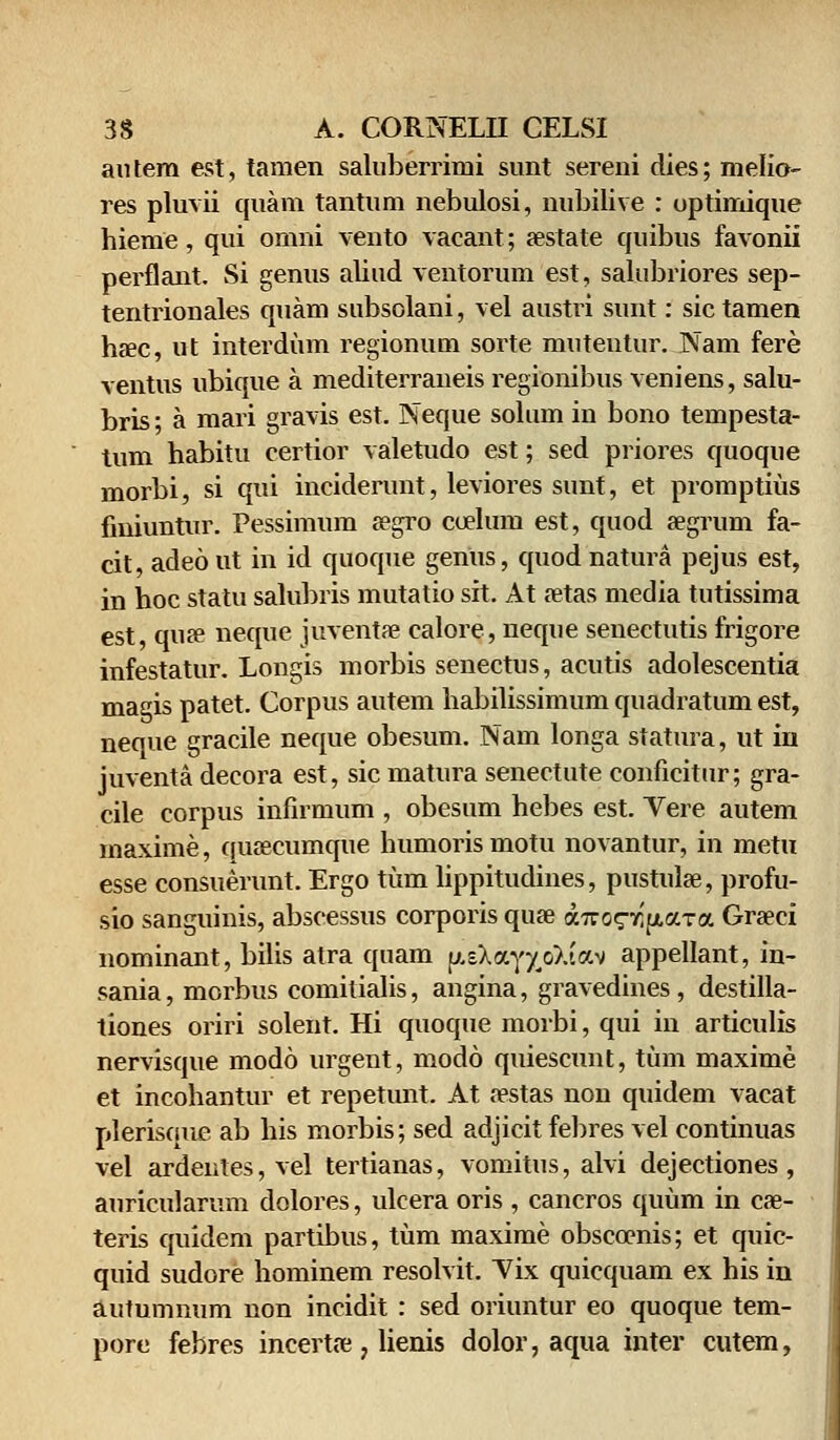 antera est, tamen saluberrimi sunt sereni dies; melio- res pluvii quam tantum nebulosi, nubilive : uptimique hieme, qui omni vento vacant; aestate quibus favonii perflant. Si genus aliud ventorum est, salubriores sep- tentrionales quam subsolani, vel austri sunt: sic tamen haec, ut interdum regionum sorte mutentur. Nam fere ventus ubique a mediterraneis regionibus veniens, salu- bris; a mari gravis est. Neque solum in bono tempesta- tum habitu certior valetudo est; sed priores quoque morbi, si qui inciderunt, leviores sunt, et promptius fmiuntur. Pessimum aegro cceluni est, quod aegrum fa- cit, adeo ut in id quoque genus, quod natura pejus est, in hoc statu salubris mutatio sit. At aetas media tutissima est, quae neque juventae calore, neque senectutis frigore infestatur. Longis morbis senectus, acutis adolescentia magis patet. Corpus autem habilissimum quadratum est, neque gracile neque obesum. Nam longa statura, ut in juventa decora est, sic matura senectute conficitur; gra- cile corpus infirmum , obesum hebes est. Yere autem maxime, quaecumque humorismotu novantur, in metu esse consuerunt. Ergo tum lippitudines, pustulae, profu- sio sanguinis, abscessus corporis quae a.Tzo^r^a.TOL Grseci nominant, bilis atra quam p.sXay^oXtav appellant, in- sania, morbus comitialis, angina, gravedines, destilla- tiones oriri solent. Hi quoque morbi, qui in articulis nervisque modo urgent, modo quiescunt, tum maxime et incohantur et repetunt. At aestas non quidem vacat plerisque ab his morbis; sed adjicit febres vel continuas vel ardentes, vel tertianas, vomitus, alvi dejectiones , auricularum dolores, ulcera oris , cancros quum in cae- teris quidem partibus, tum maxime obsccenis; et quic- quid sudore hominem resolvit. Yix quicquam ex his in autumnum non incidit : sed oriuntur eo quoque tem- pore febres incertae, lienis dolor, aqua inter cutem,