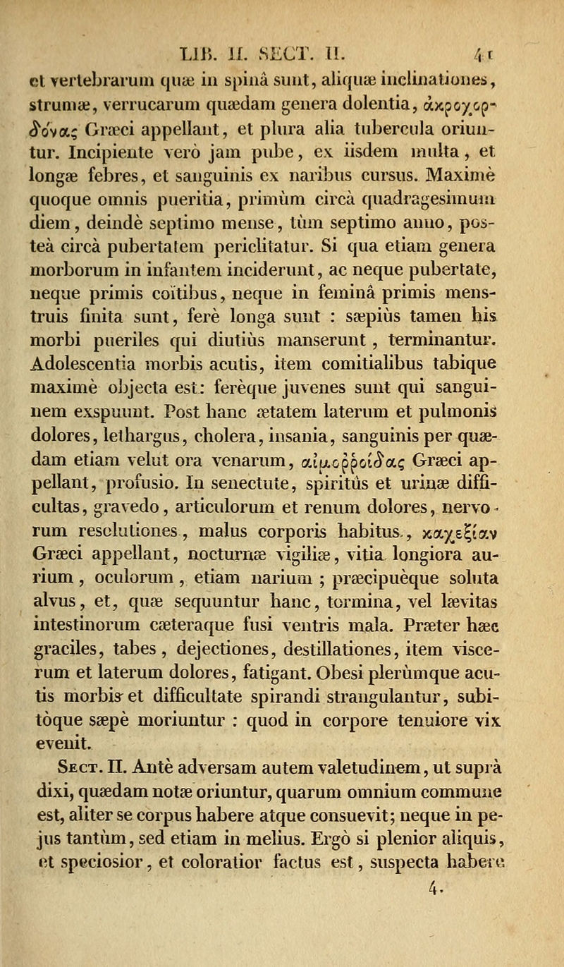 et vertebrarum quaj iii spina suut, aliquae inclinationes, strumae, verrucarum quaedam genera dolentia, a^poycp- <So'va; Groeci appellaut, et plura alia tubercula oriun- tur. Incipiente vero jam pube, ex iisdem multa, et longae febres, et sanguinis ex naribus cursus. Maxime quoque omnis pueritia, primum circa quadrageshnuin diem, deinde seplimo mense, tiun septimo anuo, pos- tea circa pubertatem periclitatur. Si qua etiam genera morborum in infantem inciderunt, ac neque pubertate, neque primis coitibus, neque in femina primis mens- truis finita sunt, fere longa sunt : saepius tamen his morbi pueriles qui diutiiis manserunt, terminantur. Adolescentia morbis acutis, item comitialibus tabique maxime objecta est: fereque juvenes sunt qui sangui- nem exspuunt. Post hanc atatem laterum et pulmonis dolores, lethargus, cholera, insania, sanguinis per quae- dam etiam velut ora venarum, aiucppot^a^ Greeci ap- pellant, profusio. In senectute, spiritus et urinae diffi- cultas, gravedo, articulorum et renum dolores, nervo- rum resclutiones, malus corporis habitus., xa^s^tav Graeci appellant, nocturnse vigiliee, vitia longiora au- rium , oculorum , etiam narium ; praecipueque soluta alvus, et, quee sequuntur hanc, tormina, vel laevitas intestinorum caeteraque fusi ventris mala. Praeter haec graciles, tabes, dejectiones, destillationes, item visce- rum et laterum dolores, fatigant. Obesi plerumque acu- tis morbis-et difficultate spirandi straugulantur, subi- toque saepe moriuntur : quod in corpore tenuiore vix evenit. Sect. II. Ante adversam autem valetudinem, ut supra dixi, quaedam notae oriuntur, quarum omnium commune est, aliter se corpus habere atque consuevit; neque in pe- jus tantum, sed etiam in melius. Ergo si plenior aliquis, et speciosior, et coloraiior factus est, suspecta habet c 4.