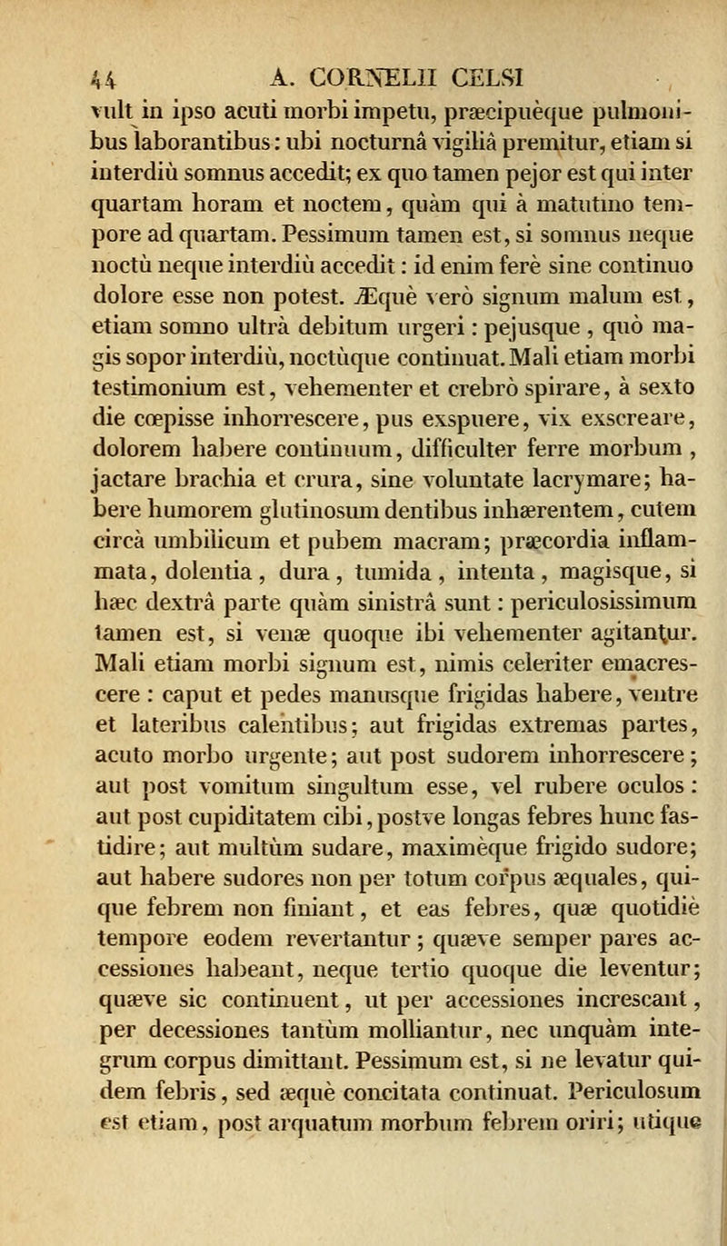 vult in ipso acuti morbi impetu, prsecipueque pulmoni- bus laborantibus: ubi nocturna vigilia premitur, etiam si interdiu somnus accedit; ex quo tamen pejor est qui inter quartam horam et noctem, quam qui a matutino tem- pore ad quartam. Pessimum tamen est, si somnus neque noctu neque interdiu accedit: id enim fere sine continuo dolore esse non potest. iEque vero signum malum est, etiam somno ultra debitum urgeri: pejusque , quo ma- gis sopor interdiu, noctuque continuat.Mali etiam morbi testimonium est, vehementer et crebro spirare, a sexto die coepisse inhorrescere, pus exspuere, vix exscreare, dolorem habere continuum, difficulter ferre morbum , jactare brachia et crura, sine voluntate lacrymare; ha- bei'e humorem glutinosumdentibus inhaerentem, cutem circa umbiiicum et pubem macram; pra^cordia inflam- mata, dolentia, dura, tumida, intenta, magisque, si hsec dextra parte quam sinistra sunt: periculosissimum lamen est, si vense quoque ibi vehementer agitantur. Mali etiam morbi signum est, nimis celeriter emacres- cere : caput et pedes manusque frigidas habere, ventre et lateribus calehtibus; aut frigidas extremas partes, acuto morbo urgente; aut post sudorem inhorrescere; aut post vomitum singultum esse, vel rubere oculos: aut post cupiditatem cibi,postve longas febres huncfas- tidire; aut multum sudare, maximeque frigido sudore; aut habere sudores non per totum corpus «quales, qui- que febrem non finiant, et eas febres, quae quotidie tempore eodem revertantur; quseve semper pares ac- cessiones habeant, neque tertio quoque die leventur; quseve sic continuent, ut per accessiones increscant, per decessiones tantum molliantur, nec unquam inte- grum corpus dimittant. Pessimum est, si ne levatur qui- dem febris, sed seque coneitata continuat. Periculosum est etiam, post arquatum morbum febrem oriri; utique