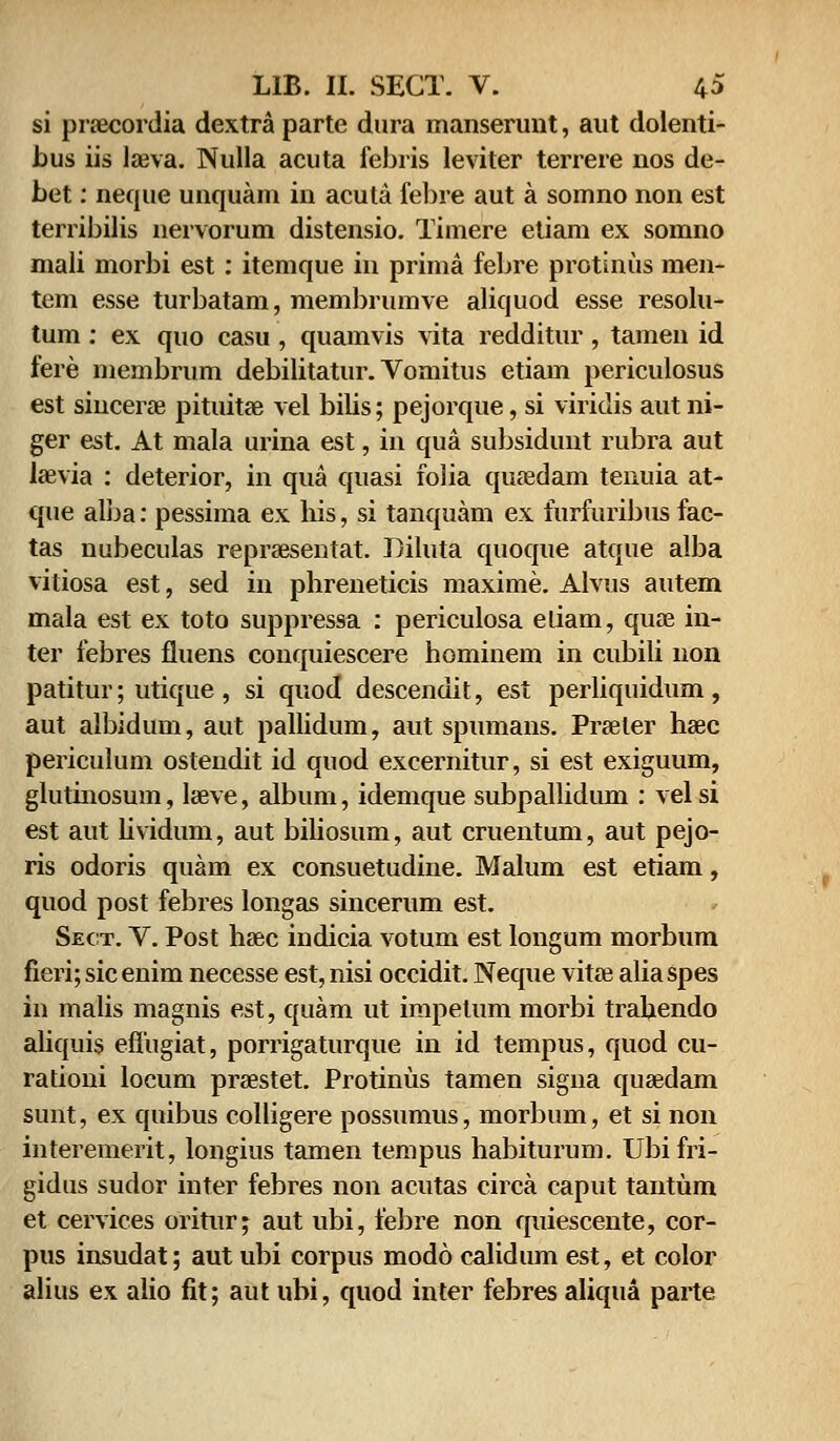 si pnecordia dextra parte dura manserunt, aut dolenti- bus iis lreva. Nulla acuta febris leviter terrere nos de- bet: neque unquam in acuta febre aut a somno non est terribilis nervorum distensio. Timere etiam ex somno mali morbi est : itemque in prima febre protinus men- tem esse turbatam, membrumve aliquod esse resolu- tum : ex quo casu , quamvis vita redditur , tamen id fere membrum debilitatur. Vomitus etiam periculosus est shicene pituitae vel bilis; pejorque, si viriclis aut ni- ger est. At mala urina est, in qua subsidunt rubra aut laevia : deterior, in qua quasi folia quaedam tenuia at- que alba: pessima ex bis, si tanquam ex furfuribus fac- tas nubeculas repraesentat. Diluta quoque atque alba vitiosa est, sed in phreneticis maxime. Alvus autem mala est ex toto suppressa : periculosa eliam, quse in- ter febres fluens conquiescere hominem in cubili non patitur; utique , si quod descendit, est perliquidum, aut albidum, aut pallidum, aut spumans. Praeler haec periculum ostendit id quod excernitur, si est exiguum, glutinosum, leeve, album, idemque subpallidum : velsi est aut hvidum, aut biliosum, aut cruentum, aut pejo- ris odoris quam ex consuetudine. Malum est etiam, quod post febres longas sincerum est. Sect. V. Post haec indicia votum est longum morbum fieri; sic enim necesse est, nisi occidit. Neque vitae alia spes in malis magnis est, quam ut impetum morbi trahendo aliquis eflugiat, porrigaturque in id tempus, quod cu- rationi locum praestet. Protinus tamen signa quaedam sunt, ex quibus colligere possumus, morbum, et si non interemerit, longius tamen tempus habiturum. Ubifri- gidus sudor inter febres non acutas circa caput tantum et cervices oritur; aut ubi, febre non quiescente, cor- pus insudat; aut ubi corpus modo calidum est, et color alius ex alio fit; aut ubi, quod inter febres aliqua parte