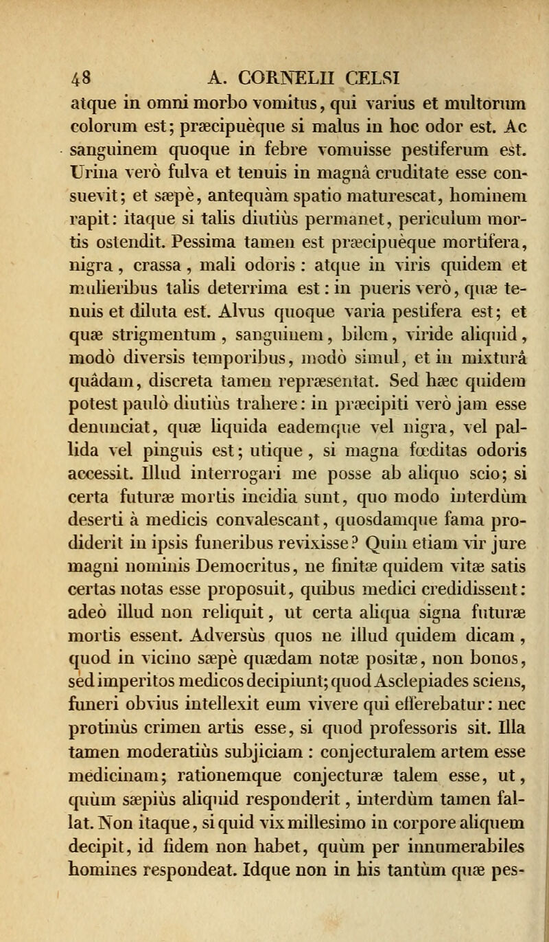 atque in omni morbo vomitus, qui varius et multorum colorum est; prsecipueque si malus iu hoc odor est. Ac sanguinem quoque in febre vomuisse pestiferum est. Urina vero fulva et tenuis in magna cruditate esse con- suevit; et saepe, antequam spatio maturescat, hominem rapit: itaque si talis diutius permanet, periculum mor- tis ostendit. Pessima tamen est praecipueque mortifera, nigra, crassa, mali odoris : atque in viris quidem et mulieribus talis deterrima est: in pueris vero, quae te- nuis et diluta est. Alvus quoque varia pestifera est; et quae strigmentum , sanguiuem, bilem, viride aliquid , modo diversis temporibus, modo simul, et in mixtura quadam, discreta tameu repraesentat. Sed haec quidem potest paulo diutius trahere: in praecipiti vero jam esse denunciat, quae liquida eademque vel nigra, vel pal- lida vel pinguis est; utique , si magna foeditas odoris accessit. Illud interrogari me posse ab aliquo scio; si certa futurae mortis incidia sunt, quo modo interdum deserti a medicis convalescaut, quosdamque fama pro- diderit in ipsis funeribus revixisse? Quin etiam vir jure magni nominis Democritus, ne finitae quidem vitae satis certas notas esse proposuit, quibus medici credidissent: adeo illud non reliquit, ut certa aliqua signa futurae mortis essent. Adversus quos ne illud quidem dicam , quod in vicino saepe qusedam notae positse, non bonos, sedimperitos medicosdecipiunt;quodAsclepiades sciens, funeri obvius intellexit eum vivere qui eflerebatur: nec protinus crimen ai'tis esse, si quod professoris sit. Illa tamen moderatius subjiciam : conjecturalem artem esse medicinam; rationemque conjecturae talem esse, ut, quum saepius aliquid responderit, interdum tamen fal- lat.Non itaque, si quid vixmillesimo in corpore aliquem decipit, id fidem non habet, quiun per innumerabiles homines respondeat. Idque non in his tantum quae pes-