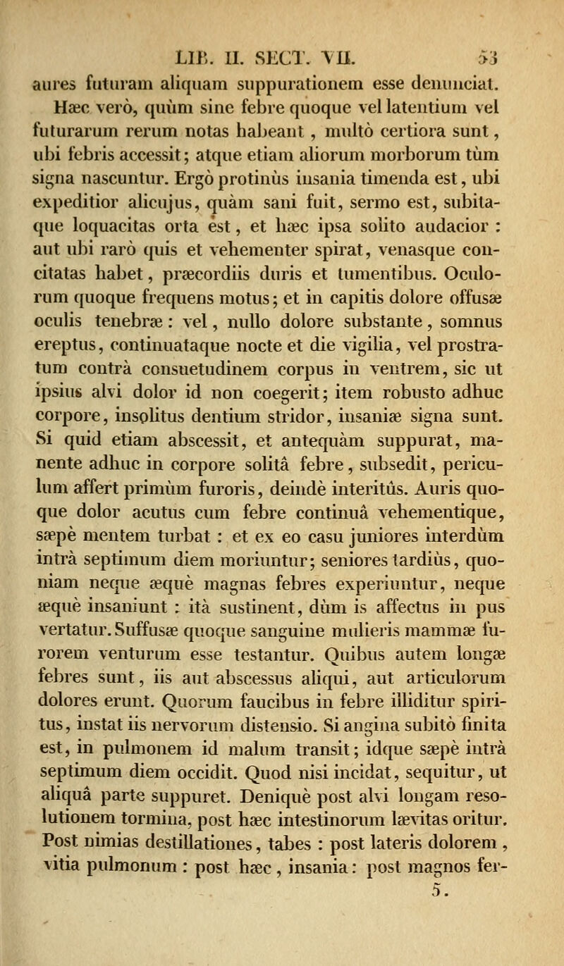 aures futuram aliquam suppuratioiiem esse denunciat. Hzec vero, quum sine febre quoque vel latentium vel futurarum rerum notas habeant, multo certiora sunt, ubi febris accessit; atque etiam aliorum morborum tum signa nascuntur. Ergo protinus insauia timenda est, ubi expeditior alicujus, quam sani fuit, sermo est, subita- que loquacitas orta est, et hoec ipsa solito audacior : aut ubi raro quis et vehementer spirat, venasque con- citatas habet, prsecordiis duris et tumentibus. Oculo- rum quoque frequens motus; et in capitis dolore offusae oculis tenebrae : vel, nullo dolore substante , somnus ereptus, continuataque nocte et die vigilia, vel prostra- tum contra consuetudinem corpus in ventrem, sic ut ipsius alvi dolor id non coegerit; item robusto adhuc corpore, insolitus dentium stridor, insaniae signa sunt. Si quid etiam abscessit, et antequam suppurat, ma- nente adhuc in corpore solita febre, subsedit, pericu- lum affert primum furoris, deinde interitus. Auris quo- que dolor acutus cum febre continua vehementique, sa>pe mentem turbat: et ex eo casu juniores interdum intra septiinum diem moriuntur; seniores tardius, quo- niam neque jeque magnas febres experiuntur, neque teque insaniunt : ita sustinent, dum is affectus in pus vertatur. Suffusae quoque sanguine mulieris mammse fu- rorem venturum esse testantur. Quibus autem longae febres sunt, iis aut abscessus aliqui, aut articukmim dolores erunt. Quorum faucibus in febre illiditur spiri- tus, instat iis nervorum distensio. Si angina subito fmita est, in pulmonem id malum transit; idque ssepe intra septimum diem occidit. Quod nisi incidat, sequitur, ut aliqua parte suppuret. Denique post alvi longam reso- lutionem tormina, post haec intestinorum laevitas oritur. Post nimias destiliationes, tabes : post lateris dolorem , vitia pulmonum : post haec, insania: post magnos fer- 5.