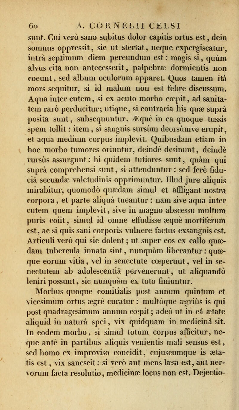 sunt. Cui vero sano subitus dolor capitis ortus est, dein somnus oppressit, sic ut stertat, neque expergiscatur, intra sep.timum diem pereundum est: magis si, quum alvus cita non antecesserit, palpebrae dormientis non coeunt, sed album oculorum apparet. Quos tamen ita mors sequitur, si id malum non est febre discussum. Aqua inter cutem, si ex acuto morbo coepit, ad sanita- tem raro perducitur; utique, si contraria his quae supra posita sunt, subsequuntur. iEque in ea quoque tussis spem tollit: item, si sanguis sursum deorsumve erupit, et aqua mediiun corpus implevit. Quibusdam etiam in hoc morbo tumores oriuntur, deinde desinunt, deinde rursus assurgunt: hi quidem tutiores sunt, quam qui supra comprehensi sunt, si attenduntur: sed fere fidu- eia seeundae valetudiuis opprimuntur. Illud jure aliquis mirabitur, quomodo quffidam simul et affligant nostra corpora, et parte aliqua tueantur: nam sive aqua inter cutem quem implevit, sive in magno abscessu multum puris coiit, simid id omne effudisse aeque mortiferum est, ac si quis sani corporis vulnere factus exsanguis est. Articuli vero qui sic dolent; ut super eos ex callo quae- dam tubercula innata sint, nunquam liberantur: quae- que eorum vitia, vel in senectute cceperunt, vel in se- nectutem ab adolescentia pervenerunt, ut aliquando leniri possunt, sic nunquam ex toto finiuntur. Morbus quoque comitialis post annum quintum et vicesimum ortus aegre curatur : multoque cegrius is qui post quadragesimum annum coepit; adeo ut in ea aetate aliquid in natura spei, vix quidquam in medicina sit. In eodem morbo, si simid totum corpus afficitur, ne- que ante in partibus aliquis venientis mali sensus est, sed homo ex improviso concidit, cujuscumque is aeta- tis est, vix sanescit: si vero aut mens laesa est, aut ner- vorum facta resolutio, medicinae locus non est. Dejectio-