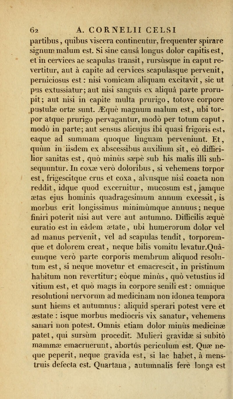 partibus, quibus viscera contineutur, frequenter spirare signum malum est. Si sine causa longus dolor capitisest, et in cervices ac scapulas transit, rursusque in caput re- vertitur, aut a capite ad cervices scapulasque pervenit, perniciosus est: nisi vomicam aliquam excitavit, sic ut pus extussiatur; aut nisi sanguis ex aliqua parte proru- pit; aut nisi in capite multa prurigo, totove corpore pustulae ortae sunt. iEque magnum malum est, ubi tor- por atque prurigo pervagantur, modo per totum caput, modo in parte; aut sensus alicujus ibi quasi frigoris est, eaque ad summam quoque liuguam perveniunt. Et, quuin in iisdem ex abscessibus auxilium sit, eo diffici- lior sanitas est, quo minus saepe sub his malis illi sub- sequuntur. In coxa? vero doloribus, si vehemens torpor est, frigescitque crus et coxa, alvusque nisi coacta non reddit,idque quod excernitur, mucosum est, jamque aetas ejus hominis quadragesimum annum excessit, is morbus erit longissimus minimumque annuus; neque finiri poterit nisi aut vere aut autumno. Difficilis aeque curatio est in eadem aetate, ubi humerorum dolor vel ad manus pervenit, vel ad scapulas tendit, torporem- que et dolorem creat, neque bilis vomitu levatur.Qua- cunque vero parte corporis membrum aliquod resolu- tum est, si neque movetur et emacrescit, in pristinum habitum non revertitur; eoque minus, quo vetustius id vitium est, et quo magis in corpore senili est: omnique resolutioni nervormn ad medicinam non idonea tempora sunt hiems et autumnus: aliquid sperari potest vere et aestate : isque morbus mediocris vix sanatur, vehemens sanari non potest. Omnis etiam dolor minus medicinae patet, qui sursum procedit. Mulieri gravidae si subito mammae emacruerunt, abortus periculum est. Quae ne- que peperit, neque gravida est, si lac habet, a mens- truis defecta est. Quartana, autumnalis fere longa est