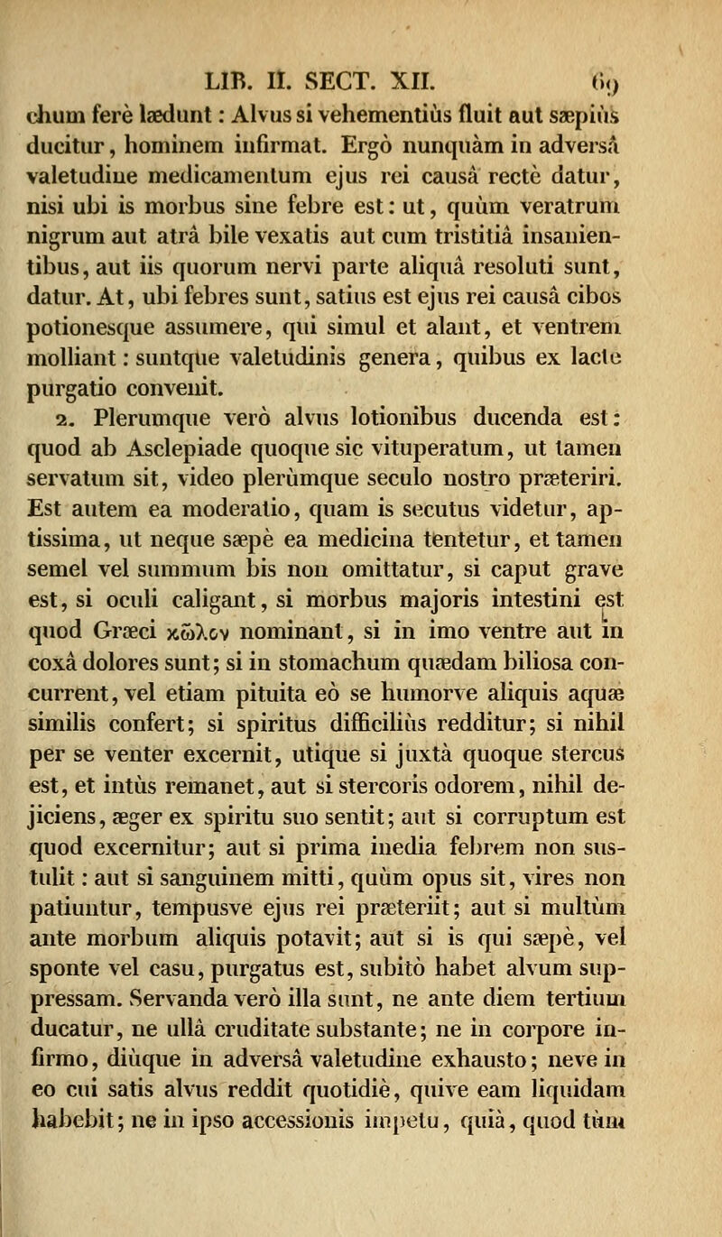 ehum fere laedunt: Alvus si vehementius fiuit aut saepius ducitur, hominem infirmat. Ergo nunquam in adversa valetudiue medicamenlum ejus rei causa recte datur, nisi ubi is morbus sine febre est: ut, quum veratrum nigrum aut atra bile vexatis aut cum tristitia insanien- tibus, aut iis quorum nervi parte aliqua resoluti sunt, datur. At, ubi febres sunt, satius est ejus rei causa cibos potionesque assumere, qui simul et alant, et ventrem molliant: suntque valetudinis genera, quibus ex lacte purgatio convenit. 2. Plerumque vero alvus lotionibus ducenda est: quod ab Asclepiade quoque sic vituperatum, ut lamen servatum sit, video plerumque seculo nostro prseteriri. Est autem ea moderalio, quam is secutus videtur, ap- tissima, ut neque saepe ea medicina tentetur, ettamen semel vel summum bis non omittatur, si caput grave est, si oculi caligant,si morbus majoris intestini est quod Groeci xwXcv nominant, si in imo ventre aut in coxa dolores sunt; si in stomachum qufedam biliosa con- current,vel etiam pituita eo se humorve aliquis aquse similis confert; si spiritus difficilius redditur; si nihil per se venter excernit, utique si juxta quoque stercus est, et intus remanet, aut si stercoris odorem, nihil de- jiciens, aeger ex spiritu suo sentit; aut si corruptum est quod excernitur; aut si prima inedia febrem non sus- tulit: aut si sanguinem mitti, quum opus sit, vires non patiuntur, tempusve ejus rei prseteriit; aut si multum ante morbum aliquis potavit; aut si is qui ssepe, vel sponte vel casu, purgatus est, subito habet alvum sup- pressam. Servanda vero illa sunt, ne ante diem tertium ducatur, ne ulla cruditate substante; ne in corpore in- firmo, diuque in adversa valetudine exhausto; neve in eo cui satis alvus reddit quotidie, quive eam liquidam habebit; ne in ipso accessionis hnpetu, quia, quod titu*