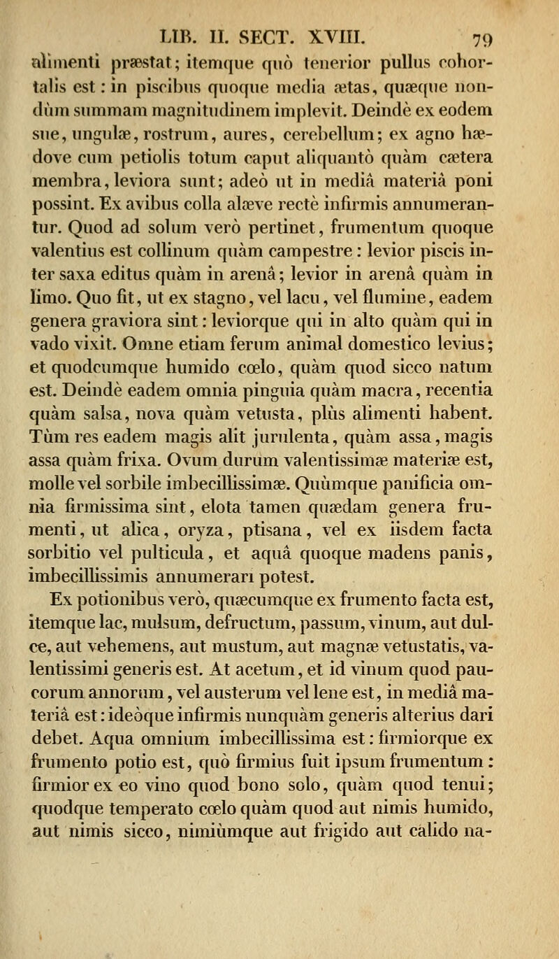 aUmenti praestat; itemque qud tenerior pullus cohor- talis cst: in piscibus quoquc media aetas, quseque non- dum summam magnitudinem implevit. Deinde ex eodem sue, unguke, rostrum, aures, cerebellum; ex agno hae- dove cum petiolis totum caput aliquanto cjuam caetera membra, leviora sunt; adeo ut in media materia poni possint. Ex avibus colla aloeve recte infirmis annumeran- tur. Quod ad solum vero pertinet, frumentum quoque valentius est collinum quam campestre: levior piscis in- ter saxa editus quam in arena; levior in arena quam in limo. Quo fit, ut ex stagno, vel lacu, vel flumine, eadem genera graviora sint: leviorque qui in alto quam qui in vado vixit. Omne etiam ferum animal domestico levius; et quodcumque humido ccelo, quam quod sicco natum est. Deinde eadem omnia pinguia quam macra, recentia quam salsa, nova quam vetusta, plus alimenti habent. Tumreseadem magis alit jurulenta, quam assa,magis assa quam frixa. Ovum durum valentissimse materiae est, molle vel sorbile imbecilUssimae. Quumque panificia om- nia firmissima sint, elota tamen quaedam genera fru- menti, ut alica, oryza, ptisana, vel ex iisdem facta sorbitio vel pulticula, et aqua quoque madens panis, imbecillissimis annumerari potest. Ex potionibus vero, qusecumque ex frumento facta est, itemque lac, mulsum, defructum, passum, vinum, aut dul- ce, aut vehemens, aut mustum, aut magnse vetustatis, va- lentissimi generis est. At acetum, et id vinum quod pau- corum annorum, vel austerum vel lene est, in meclia ma- teria est: ideoque infirmis nunquam generis alterius dari debet. Aqua omnium imbecillissima est: firmiorque ex frumento potio est, qud firmius fuit ipsum frumentum: firmior ex eo vino quod bono solo, quam quod tenui; quodque temperato ccelo quam quod aut nimis humido, aut nimis sicco, nimiumque aut frigido aut calido na-