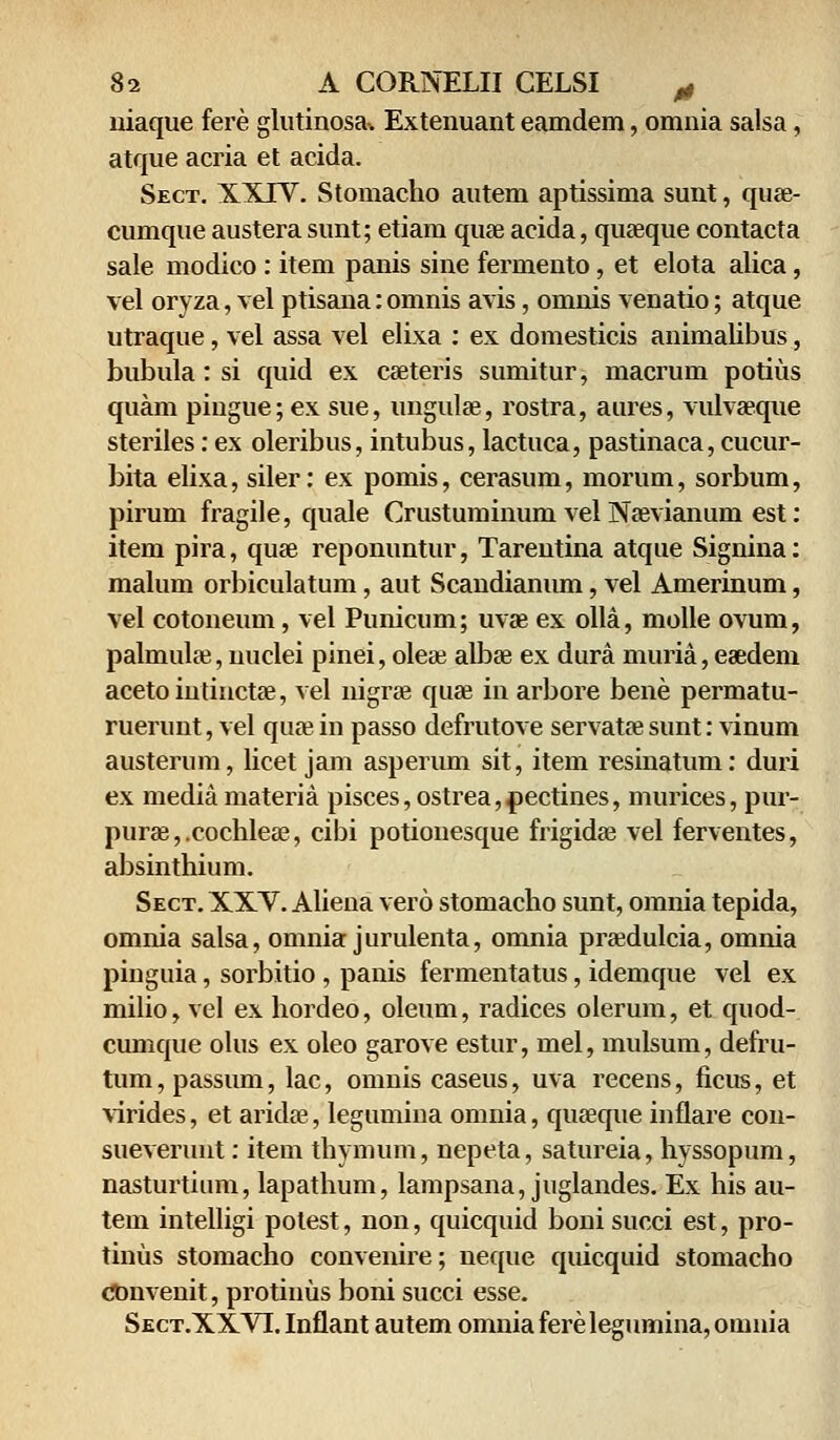 niaque fere glutinosa-. Extenuant eamdem, omnia salsa, atque acria et acida. Sect. XXIV. Stomacho autem aptissima sunt, quse- cumque austera sunt; etiam quae acida, quaeque contacta sale modico : item panis sine fermento, et elota alica, vel oryza, vel ptisana:omnis avis, omnis venatio; atque utraque, vel assa vel elixa : ex domesticis animalibus, bubula: si quid ex caeteris sumitur, macrum potius quam pingue; ex sue, ungulae, rostra, aures, vulvseque steriles: ex oleribus, intubus, lactuca, pastinaca, cucur- bita elixa, siler: ex pomis, cerasum, morum, sorbum, pirum fragile, quale Crustuminum vel Naevianuin est: item pira, quae reponuntur, Tarentina atque Signina: malum orbiculatum, aut Scandianum, vel Amerinum, vel cotoneum, vel Punicum; uvae ex olla, molle ovum, palmulae, nuclei pinei, oleae albae ex dura muria, eaedeni acetointinctae, vel nigrae quae in arbore bene permatu- ruerunt, vel qiue in passo defrutove servatae sunt: vinum austerum, licet jam asperum sit, item resinatum: duri ex media materia pisces, ostrea,pectines, murices, pur- purae,.cochlese, cibi potionesque frigidae vel ferventes, absinthium. Sect. XXV. Aliena vero stomacho sunt, omnia tepida, omnia salsa, omnia jurulenta, omnia praedulcia, omnia pinguia, sorbitio , panis fermentatus, idemque vel ex milio, vel ex hordeo, oleum, radices olerum, et quod- cumque olus ex oleo garove estur, mel, mulsum, defru- tum, passum, lac, omnis caseus, uva recens, ficus, et virides, et aridae, legumina omnia, quaeque infiare con- sueverunt: item thymum, nepeta, satureia, hyssopum, nasturtium, lapathum, lampsana, juglandes. Ex his au- tem intelligi polest, non, quicquid boni succi est, pro- tinus stomacho convenire; neque quicquid stomacho Cbnvenit, protinus boni succi esse. Sect.XXVI. Infiant autem omnia fere legumina, omnia