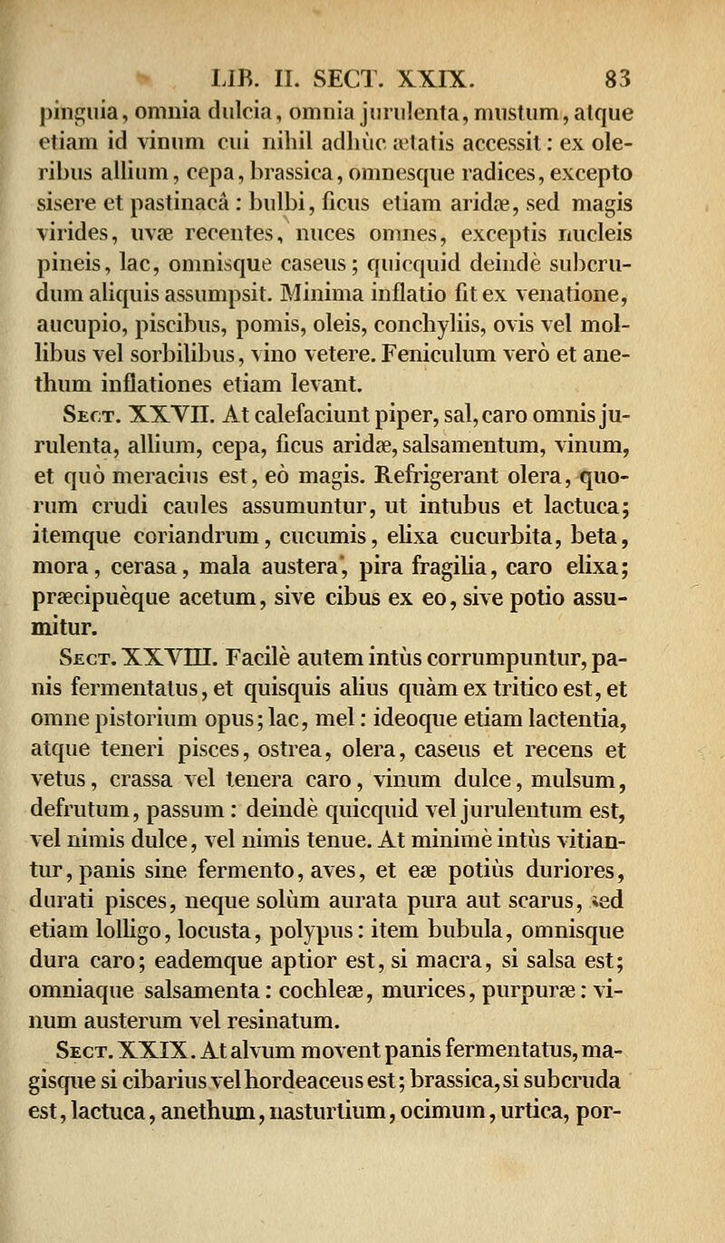 pinguia, omnia dulcia, omnia jimilenta,miistum,atque etiam id vinum cui nihil adhuc setatis accessit: ex ole- ribus allium, cepa,brassica, omnesque radices, excepto sisere et pastinaca: bulbi, ficus etiam aridae, sed magis virides, uvae recentes, nuces omnes, exceptis nucleis pineis, lac, omnisque caseus; quicquid deinde subcru- dum aliquis assumpsit. Minima inflatio fit ex venatione, aucupio, piscibus, pomis, oleis, conchyliis, ovis vel mol- libus vel sorbilibus, vino vetere. Feniculum vero et ane- thum inflationes etiam levant. Sect. XXVII. At calefaciunt piper, sal,caro omnis ju- rulenta, allium, cepa, ficus aridae, salsamentum, vinum, et quo meracius est, eo magis. Refrigerant olera, quo- rum crudi caules assumuntur, ut intubus et lactuca; itemque coriandrum, cucumis, elixa cucurbita, beta, mora, cerasa, mala austera, pira fragilia, caro elixa; prsecipueque acetum, sive cibus ex eo, sive potio assu- mitur. Sect. XXVLII. Facile autem intiis corrumpuntur, pa- nis fermentalus, et quisquis alius quamextriticoest,et omne pistorium opus; lac, mel: ideoque etiam lactentia, atque teneri pisces, ostrea, olera, caseus et recens et vetus, crassa vel tenera caro, vinum dulce, mulsum, defrutum, passum : deinde quicquid vel jurulentum est, vel nimis dulce, vel nimis tenue. At minime intus vitian- tur,panis sine fermento, aves, et ese potiiis duriores, durati pisces, neque soliim aurata pura aut scarus, *ed etiam lolligo, locusta, polypus: item bubula, omnisque dura caro; eademque aptior est, si macra, si salsa est; omniaque salsamenta: cochlese, murices, purpurse: vi- num austerum vel resinatum. Sect. XXIX. At alvum movent panis fermentatus, ma- gisque si cibarius vel hordeaceus est; brassica, si subcruda est, lactuca, anethum, nasturtium, ocimum, urtica, por-