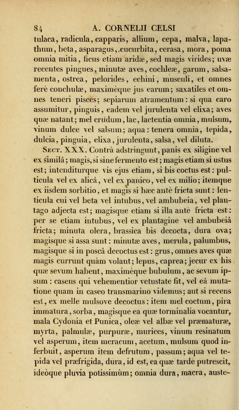 tulaca, radicula, capparis, alliuru, cepa, malva, lapa- thuui, beta, asparagus,,cucurbita, cerasa, mora, poma omnia mitia, ficus etiam aricke, sed magis virides; uvae recentes piugues, minutae aves, cochleae, garum, salsa- menta, ostrea, pelorides, echini, musculi, et omnes fere conchulae, maximeque jus earum; saxatiles et om- nes teneri pisces; sepiarum atramentum: si qua caro assumitur, pinguis, eadem vel jurulenta vel elixa; aves quae natant; mel criidum, lac, lactenlia omnia, mulsum, vinum dulce vel salsum; aqua:tenera omnia, tepida, dulcia, piuguia, elixa, jurulenta, salsa, vel diluta. Sect. XXX. Contra adstringunt,panis ex siliginevel ex simila; magis,si sinefermento est; magis etiam si ustus est; intenditurque vis ejus etiam, si bis coctus est: pul- ticula vel ex alica, vel ex panico, vel ex milio; itemque ex iisdem sorbitio, et magis si haec ante fricta sunt: len- ticula cui vel beta vel intubus, vel ambubeia, vel plau- tago adjecta est; magisque etiam si illa ante fricta est: per se etiam intubus, vel ex plantagine vel ambubeia fricta; minuta olera, brassica bis decocta, dura ova; magisque si assa sunt: minutae aves, merula, palumbus, magisque si in posca decoctus est: grus, omnes aves quae magis currunt quam volant; lepus, caprea; jecur ex his qiue sevum habent, maximeque bubulum, ac sevum ip- sum: caseus qui vehemeutior vetustate fit, vel ea muta- tioue quam in caseo transmarino videmus; aut si recens est, ex melle mulsove decoctus: item mel coctum, pira immatura, sorba, magisque ea quse torminalia vocantur, mala Cydonia et Punica, oleae vel albse vel praematurae, myrta, palmulae, purpurse, murices, vinum resinatum vel asperum, item meracum, acetum, mulsum quod in- ferbuit, asperum item defrutum, passum;aqua vel te- pida vel praefrigida, dura, id est, ea qua? tarde putrescit, ideoque pluvia potissimiim; omnia dura, macra, auste-