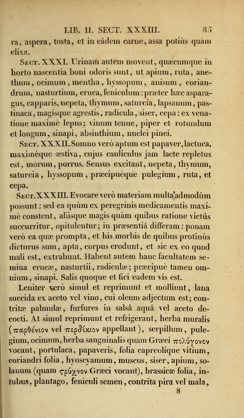 ra, aspera, tosta, et in eadem carne,assa potius quam elixa. Sect. XXXI. Urinam autem movent, quaecumque in horto nascentia boni odoris sunt, ut apium, ruta, ane- thum, ocimum, mentha, hyssopum, anisum , corian- drum, nasturtium, eruca, femculum-:-praeter haecaspara- gus, capparis, nepeta, thymum, satureia, lapsanum, pas- tinaca, magisque agrestis, radicula, siser, cepa: ex veiia- tione maxime lepus; vinum tenue, piper et rotundum et longum, sinapi, absinthium, nuclei pinei. Sect. XXXII. Somno vero aptum est papaver,lactuca, maximeque aestiva, cujus cauliculus jam lacte repletus est, morum, porrus. Sensus excitant, nepeta, thymum, satureia, hyssopum , praecipueque pulegium, ruta, et cepa. Sect.XXXHI. Evocare vero materiam multa admodum possunt: sed ea quum ex peregrinismedicamentis maxi- me constent, aliisque magis quam quibus ratione victiis succurritur, opitulentur; in praesentia differam : ponam vero ea quae prompta, et his morbis de quibus protinus dicturus sum, apta, corpus erodunt, et sic ex eo quod mali est, extrahunt. Habent autem hanc facultatem se- mina erucae, naslurtii, radiculae; praecipue tamen om- nium, sinapi. Salis quoque et fici eadem vis est. Leniter vero simul et reprimunt et molliunt, lana succida ex aceto vel vino, cui oleum adjectum est; con- tritae palmulae, furfures in salsa aqua vel aceto de- cocti. At simul reprimunt et refrigerant, herba muralis (xapeeviov vel 77ep^i5ctov appellant), serpillum, pule- gium, ocimum,herbasanguinalis quam Graeci ifoXuyovov vocant, portulaca, papaveris, folia capreohque vitium, coriandri folia, hyoscyamum, muscus, siser, apium, so- lanum (quam ^pxvov Graeci vocant), brassicae folia, in- tubus, plantago, feniculi semen, contrita pira vel mala,