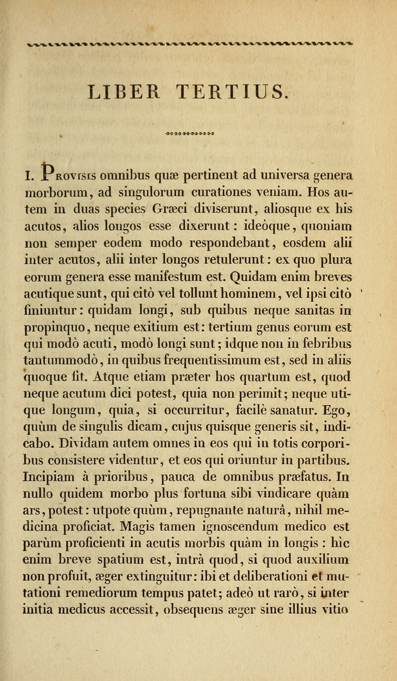 LIBER TERTIUS. I. sr Rovrsis ouinibus quse pertinent ad universa genera morborum, ad singulorum curationes veniam. Hos au- tem in duas species Grseci diviserunt, aliosque ex his acutos, alios longos esse dixerunt: ideoque, quoniam non semper eodem modo respondebant, eosdem alii inter acutos, alii inter longos retulerunt: exquo plura eorum genera esse manifestum est. Quidam enim breves acutique sunt, qui cito vel tollunt hominem, vel ipsi cito fmiuntur: quidam longi, sub quibus neque sanitas in propinquo, neque exitium est: tertium genus eorum est qui modo acuti, modo longi sunt; idque non in febribus tantummodo, in quibus frequentissimum est, sed in aliis quoque lit. Atque etiam prseter hos quartum est, quod neque acutum dici potest, quia non perimit; neque uti- que longum, quia, si occurritur, facile sanatur. Ego, quum de singulis dicam, cujus quisque generis sit, indi- cabo. Dividam autem omnes in eos qui in totis corpori- bus consistere videntur, et eos qui oriuntur in partibus. Incipiam a prioribus, pauca de omnibus prsefatus. In nullo quidem morbo plus fortuna sibi vindicare quam ars, potest: utpote quum, repugnante natura, nihil me- dicina proficiat. Magis tamen ignoscendum medico est parum proficienti in acutis morbis quam in longis : hic enim breve spatium est, intra quod, si quod auxilium non profuit, seger extinguitur: ibi et deliberationi et mu- tationi remediorum tempus patet; adeo ut raro, si inter initia medicus accessit, obsequens aeger sine illius vitio