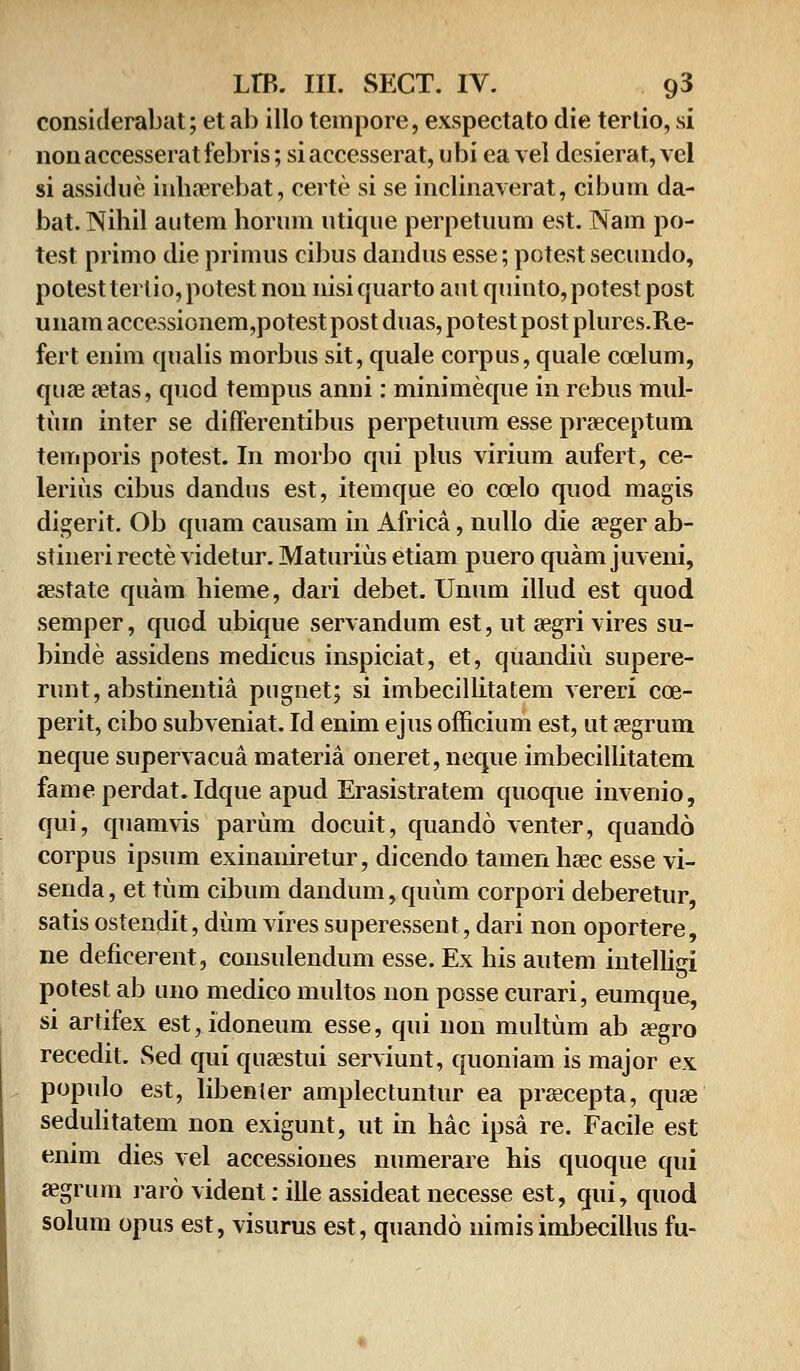 considerabat; et ab illo tempore, exspectato die tertio, si non accesserat febris; si accesserat, ubi ea vei desierat, vel si assidue inhaerebat, certe si se inclinaverat, cibum da- bat.Nihil autem horum utique perpetuum est. Nam po- test primo die primus cibus dandus esse; potest secundo, potest tert io, potest non nisi quarto aut quinto, potest post unam accessionem,potest post duas, potest post plures.Re- fert eiiim qualis morbus sit, quale corpus, quale ccelum, quae aetas, quod tempus anni: minimeque in rebus mid- tum inter se difFerentibus perpetuum esse praeceptum temporis potest. In morbo qui plus virium aufert, ce- lerius cibus dandus est, itemque eo ccelo quod magis digerit. Ob quam causam in Africa, nullo die aeger ab- stineri recte videtur. Maturius etiam puero quam juveni, aestate quam hieme, dari debet. Unum illud est quod semper, quod ubique servandum est, ut aegri vires su- binde assidens medicus inspiciat, et, quandiu supere- runt, abstinentia pugnet; si imbecillitatem vereri cce- perit, cibo subveniat. Id enim ejus officium est, ut aegrum neque supervacua materia oneret, neque imbecillitatem fameperdat.Idque apud Erasistratem quoque invenio, qui, quamvis pariim docuit, quando venter, quando corpus ipsum exinaniretur, dicendo tamen hsec esse vi- senda, et tiim cibum dandum, quum corpori deberetur, satisostendit, durn vires superessent, dari non oportere, ne deficerent, consulendum esse. Ex his autem intelligi potest ab uno medico multos non posse curari, eumque, si ardfex est,idoneum esse, qui non multum ab jegro recedit. Sed qui quaestui serviunt, quoniam is major ex populo est, libenler amplectuntur ea preecepta, quae sedulitatem non exigunt, ut in hac ipsa re. Facile est enim dies vel accessioues numerare his quoque qui aegrum raro vident: ille assideat necesse est, qui, quod solum opus est, visurus est, quando nimis imbecillus fu-