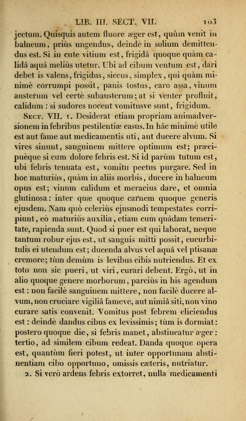 jecturn. Quisquis autem fluore «eger est, quum venit iji balneum, prius ungendus, deinde in solium demitten- dus est. Si in cute vitium est, frigida quoque quam ca- lida aqua melius utetur. Ubi ad cibum ventum est, dari debet is valens, frigidus, siccus, simplex, qui quam mi- nime corrumpi possit, panis tostus, caro assa, vinum austerum vel certe subausterum; at si venter profluit, calidum : si sudores nocent vomitusve sunt, frigidum. Sect. VII. t. Desiderat etiam propriam animadver- sionem infebribus pestilentise casus.In hacminime utile est aut fame aut medicamentis uti, aut ducere alvum. Si vires sinunt, sanguinem mittere optimum est; prseci- pueque si cum dolore febris est. Si id parum tutum est, ubi febris tenuata est, vomitu pectus purgare. Sed in hoc maturius, quam in aliis morbis, ducere in balneum opus est; vinum calidum et meracius dare, et omnia glutinosa: inter quse quoque carnem quoque generis ejusdem. Nam quo celerius ejusmodi tempestates corri- piunt, eo maturius auxilia, etiam cum quadam temeri- tate, rapienda sunt. Quod si puer est qui laborat, neque tantum robur ejus est, ut sanguis mitti possit, cucurbi- tulis ei utendum est; ducenda alvus vel aqua vel ptisanae cremore; tum demum is levibus cibis nutriendus. Et ex toto non sic pueri, ut viri, curari debent. Ergo, ut in alio quoque genere morborum, parcius in his agendum est: non facile sanguinem mittere, non facfle ducere al- vum, non cruciare vigilia fameve, aut nimia siti, non vino curare satis convenit. Vomitus post febrem eliciendus est: deinde dandus cibus ex levissimis; tum is dormiat: postero quoque die, si febris manet, abstineatur eeger: tertio, ad similem cibum redeat. Danda quoque opera est, quantum fieri potest, ut inter opportunam absti- nentiam cibo opportuno, omissis caeteris, nutriatur. 2. Si vero ardens febris extorret, nulla medicamenti