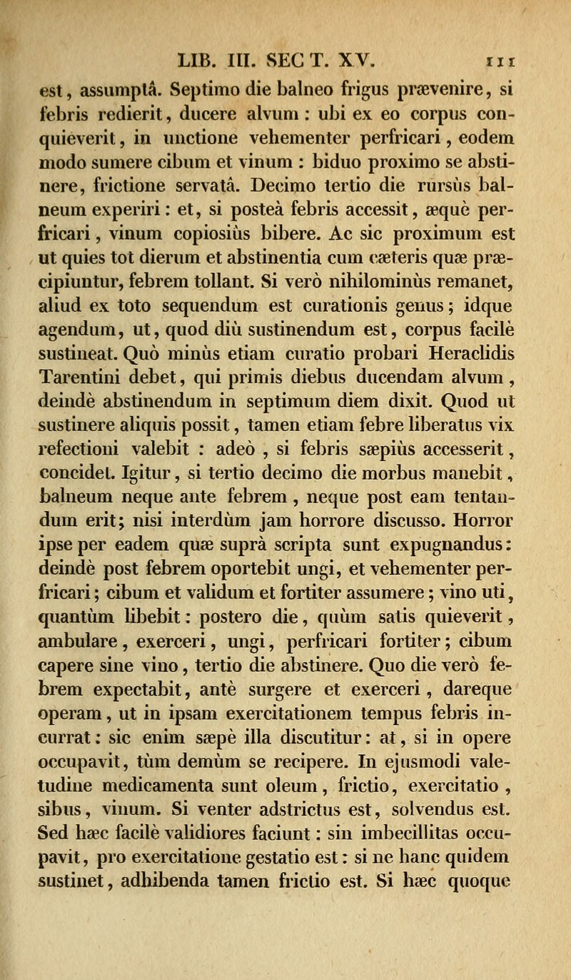 est, assumpta. Septimo die balneo frigus praevenire, si febris redierit, ducere alvum: ubi ex eo corpus con- quieverit, in unctione vehementer perfricari, eodem modo sumere cibum et vinum : biduo proximo se absti- nere, frictione servata. Decimo lertio die rursus bal- neum experiri: et, si postea febris accessit, seque per- fricari, vinum copiosius bibere. Ac sic proximum est ut quies tot dierum et abstinentia cum cseteris quse prae- cipiuntur, febrem tollant. Si vero nihilominus remanet, aliud ex toto sequendum est curationis genus; idque agendum, ut, quod diu sustinendum est, corpus facile sustineat. Quo minus etiam curatio probari Heraclidis Tarentini debet, qui primis diebus ducendam alvum , deinde abstinendum in septimum diem dixit. Quod ut sustinere aliquis possit, tamen etiam febre liberatus vix refectioni valebit : adeo , si febris ssepius accesserit, concidet. Igitur, si tertio decimo die morbus manebit, balneum neque ante febrem, neque post eam tentau- dum erit; nisi interdum jam horrore discusso. Horror ipse per eadem quae supra scripta sunt expugnandus: deinde post febrem oportebit ungi, et vehementer per- fricari; cibum et validum et fortiter assumere; vino uti, quantum libebit: postero die, quum satis quieverit, ambulare, exerceri, ungi, perfricari fortiter; cibum capere sine vino, tertio die abstinere. Quo die vero fe- brem expectabit, ante surgere et exerceri, dareque operam, ut in ipsam exercitationem tempus febris in- currat: sic enim ssepe illa discutitur: at, si in opere occupavit, tum demum se recipere. In ejusmodi vale- tudine medicamenta sunt oleum , frictio, exercitatio , sibus, viuum. Si venter adstrictus est, solvendus est. Sed haec facile validiores faciunt: sin imbecillitas occu- pavit, pro exercitatione gestatio est: si ne hanc quidem sustinet, adhibenda tamen friclio est. Si haec quoque