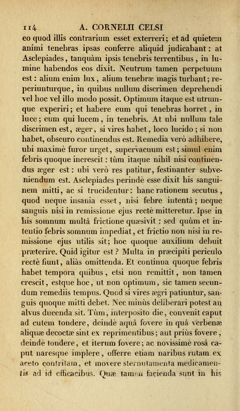 eo quod illis contrarium esset exterreri; etad quietem aniini tenebras ipsas conferre aliquid judicabant: at Asclepiades, tanquam ipsis tenebris terrentibus , in lu- mine habendos eos dixit. Neutrum tamen perpetuum est: alium enim lux, alium tenebrse magis turbant; re- periunturque, in quibus nullum discrimen deprehendi vel hoc vel illo modo possit. Optimum itaque est utrum- que experiri; et habere eum qui tenebras horret, in luce; eum qui lucem, in tenebris. At ubi nullum tale discrimen est, aeger, si vires habet, loco lucido ; si non habet, obscuro continendus est. Remedia vero adhibere, ubi maxime furor urget, supervacuum est; simul enim febris quoque increscit: tum itaque nihil nisi continen- dus a?ger est: ubi vero res patitur, festinanter subve- niendum est. Asclepiades perinde esse dixit his sangui- nem mitti, ac si trucidentur: hanc rationem secutus , quod neque iusania esset, nisi febre intenta; neque sanguis nisi in remissione ejus recte mitteretur. Ipse in his somnum multa frictione qusesivit: sed quuin et in- teutio febris somnum iinpediat, et frictio non nisi in re- missione ejus utilis sit; hoc quoque auxilium debuit praeterire. Quid igitur est ? Multa in praecipili periculo recte fiunt, alias omittenda. Et continua quoque febris habet tempora quibus, etsi non remittit, non tamen crescit, estque hoc, ut non optimum, sic tamen secun- dum remediis terapus. Qucd si vires segri patiuntur, san- guis quoque mitti debet. Nec minus deliberari potest an aivus ducenda sit. Tum, interposito die, convenit caput ad cutem tondere, deinde aqua fovere in qua verbenae ahquse decocta? sint ex reprimentibus; aut prius fovere, deinde tondere, et iterum fovere; ac novissime rosa ca- put naresque implere, offerre etiam naribus rutam ex aceto contrilam, et movere sternutamenta medicamen- iis ad id efficacibus. Oua? tamen facienda sunt in his