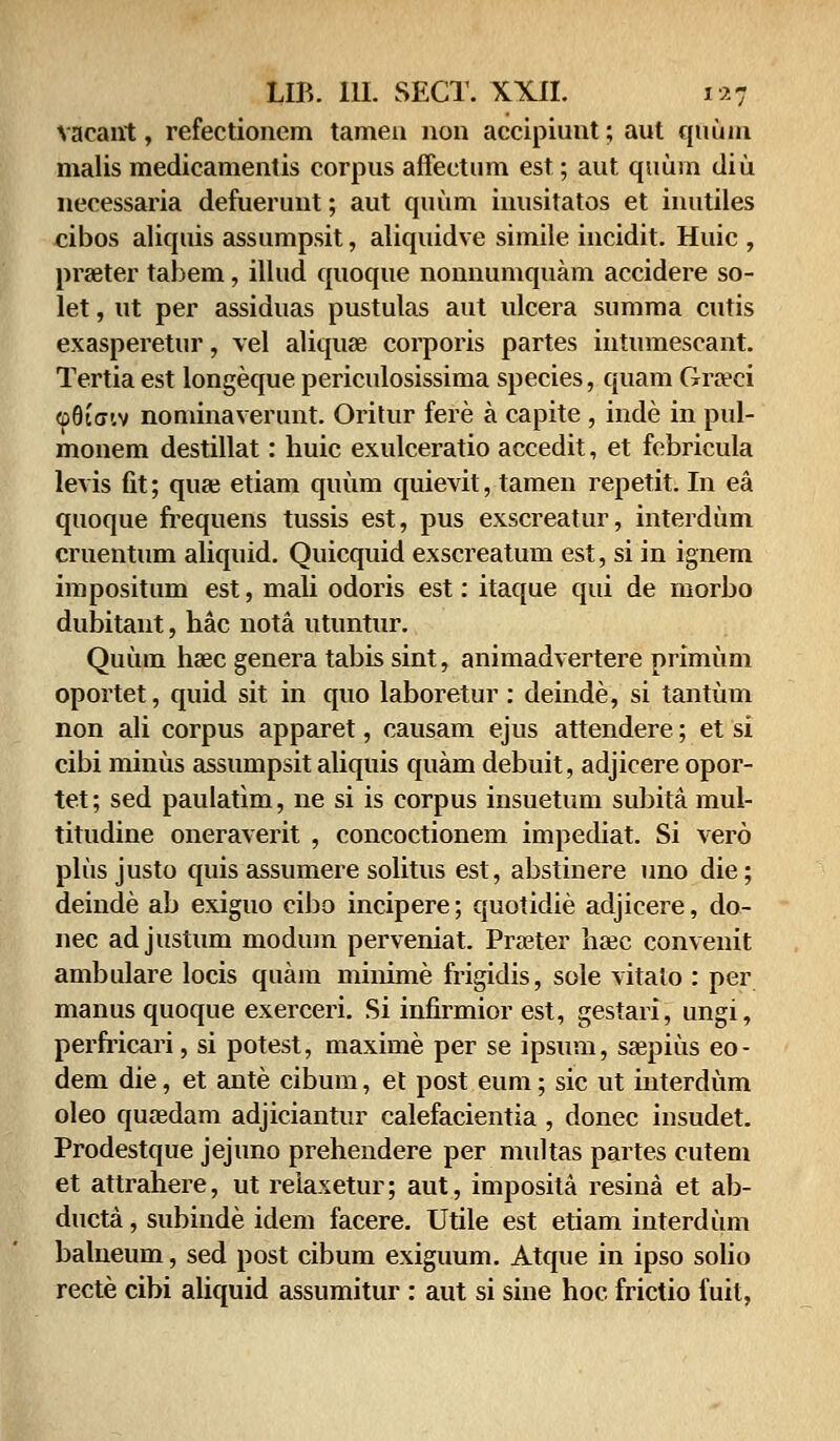 vaeant, refectioncm tameu non accipiunt; aut quum malis medicamentis corpus affectum est; aut qtium diu necessaria defuerunt; aut quum inusitatos et inutiles cibos aliquis assumpsit, aliquidve simile incidit. Huic , prseter tahem, illud quoque nonnumquam accidere so- let, ut per assiduas pustulas aut ulcera summa cutis exasperetur, vel aliquae corporis partes intumescant. Tertia est longeque periculosissima species, quam Gra?ci ©8i<xiv nominaverunt. Oritur fere a capite , inde in pul- monem destillat: huic exulceratio accedit, et febricula levis fit; quae etiam quum quievit, tamen repetit. In ea quoque frequens tussis est, pus exscreatur, interdum cruentum aliquid. Quicquid exscreatum est, si in ignern impositum est, mali odoris est: itaque qui de morbo dubitant, hac nota utuntur. Quum haec genera tabis sint, animadvertere primum oportet, quid sit in quo laboretur : deinde, si tantum non ali corpus apparet, causam ejus attendere; et si cibi miniis assumpsit aliquis quam debuit, adjicere opor- tet; sed paulatim, ne si is corpus insuetum subita mul- titudine oneraverit , concoctionem impediat. Si vero plus justo quis assumere solitus est, abstinere uno die; deinde ab exiguo cibo incipere; quotidie adjicere, do- nec adjustum modum perveniat. Prseter htec convenit ambulare locis quam minime frigidis, sole vitato : per manus quoque exerceri. Si infirmior est, gestari, ungi, perfricari, si potest, maxime per se ipsum, saapius eo- dem die, et ante cibum, et post eum; sic ut interdum oleo qutedam adjiciantur calefacientia , donec iusudet. Prodestque jejuno prehendere per multas partes cutem et attrahere, ut reiaxetur; aut, imposita resina et ab- ducta, subinde idem facere. Utile est etiam interdiim balneum, sed post cibum exiguum. Atque in ipso solio recte cibi aliquid assumitur : aut si siiie hoc frictio fuit,