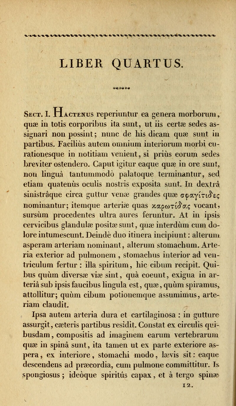 LIBER QUARTUS. Sect. 1.11 actenus reperiuntur ea genera morboruni, quae in totis corporibus ita sunt, ut iis certae sedes as- siguari non possint; nunc de his dicam qu* sunt iu partibus. Facilius autem omnium interiorum morbi cu- rationesque in notitiam venient, si prius eorum sedes breviter ostendero. Caput igitur eaque quae in ore sunt, non lingua tantummodo palatoque terminantur, sed etiam quatenus oculis nostris exposita sunt. In dextra sinistraque circa guttur venre grandes quse afaviTi^ss nominantur; itemque arteriae quas xaptoxi^ac vocant, sursum procedentes ultra aures feruntur. At in ipsis cervicibus glaudula? positsesunt, quae interdum cum do- lore intumescunt. Deinde duo itinera incipiunt: alterum, asperam arteriam nominant, alterum stomachum. Arte- ria exterior ad pulmonem , stomachus interior ad ven- triculum fertur : illa spiritum, hic cibum recipit. Qui- bus quum diversa? via? sint, qua coeuut, exigua in ar- teria sub ipsis faucibus lingula est, quse, quum spiramus, attollitur; quum cibum potionemque assumimus, arte- riam claudit. Ipsa autem arteria dura et cartilaginosa : in gutture assurgit, caeteris partibus residit. Constat ex circulis qui- busdam, compositis ad imaginem earum vertebrarum quee in spina sunt, ita tamen ut ex parte exteriore as- pera, ex interiore, stomachi modo, la;vis sit: eaque descendens ad praecordia, cum pulmone committitur. Is spougiosus; idcoque spiritus capax, et a tergo spin»