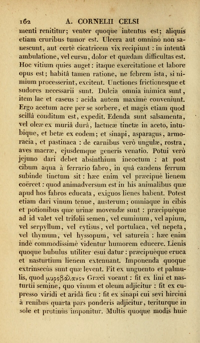 menti renititur; venter quoqiie inteutus est; aliquis etiam cruribus tumor est. Ulcera aut omnino non sa- nescunt, aut certe cicatricem vixrecipiunt : in inteuta ambulatione, vel cursu, dolor et quaedam difficultas est. Hoc vitiuin quies auget: itaque exercitatione et labore opus est; habita tamen ratione, ne febrem ista, si ni- mium processerint, excitent. Unctiones frictionesque et sudores necessarii sunt. Dulcia omnia inimica sunt, ltem lac et caseus : acida autem maxime conveniunt. Ergo acetnm acre perse sorbere, et magis etiam quod scilla conditum est, expedit. Edenda sunt salsamenta, vel oleaeex muria dura, lactucae tinctae in aceto, intu- bique, et betae ex eodem; et sinapi, asparagus, armo- racia, et pastinaca : de carnibus vero ungulae, rostra, aves macrje, ejusdemque generis venatio. Potui vero jejuno dari debet absinthium incoctum : at post cibum aqua a ferrario fabro, in qua candens ferrum subinde tinctum sit: haec enim vel praeeipue lieneni coercet: quod animadversum est in his animalibus qure apud hos fabros educata, exiguos lienes habent. Potest etiam dari vinuin tenue, austerum; omniaque in cibis et potionibus qiiae urinae movendffi sunt : praecipueque ad id valet vel trifolii semen, vel cuminum, vel apium, vel serpyllum, vel cytisus, vel portulaca, vel nepeta, vel thymum, vel hyssopum, vel satureia : haec enim inde commodissime videntur humorem educere. Lienis quoque bubulus utiliter esui datur: praecipueque eruca et nasturtium lienein extenuant. Imponenda quoque extrinsecus sunt quae levent. Fit ex unguento et palmu- lis, quodu/jpoPaXav&v Groeci vocant: fit ex lini et nas- turtii semine, quo vinum et oleum adjicitur : fit ex cu- presso viridi et arida ficu : fit ex sinapi cui sevi hircini a renibus quarta pars ponderis adjicitur, teriturque in sole et protinus iinponitur. Mullis quoque modis huic