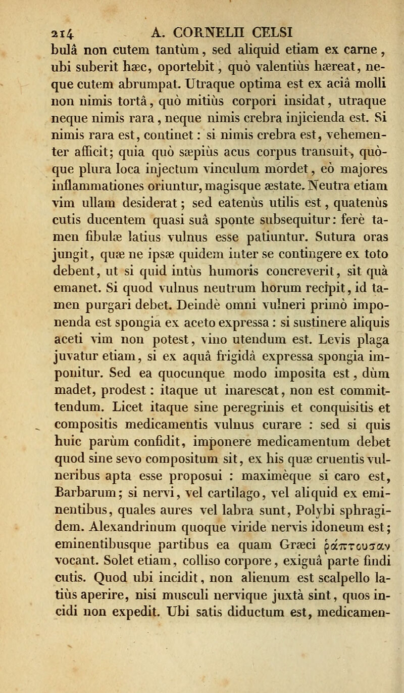 bula non cutein tantum, sed aliquid etiam ex carne, ubi suberit heec, oportebit, quo valentius haereat, ne- que cutem abrumpat. Utraque optima est ex acia molli non uimis torta, quo mitius corpori insidat, utraque neque nimis rara, neque nimis crebra injicienda est. Si nimis rara est, continet: si nimis crebra est, vehemen- ter afficit; quia quo ssepius acus corpus transuit, quo- que plura Ioca injectum vinculum mordet, eo majores inflammationes oriuntur, magisque sestate. Neutra etiam vim ullam desiderat; sed eatenus utilis est, quatenus cutis ducentem quasi sua sponte subsequitur: fere ta- men fibuloe latius vulnus esse patiuntur. Sutura oras jungit, quse ne ipsse quidem iuter se contingere ex toto debeut, ut si quid iutus humoris concreveril, sit qua emanet. Si quod vulnus neutrum horum recipit, id ta- men purgari debet. Deinde omni vulneri primo impo- nenda est spongia ex aceto expressa: si sustinere aliquis aceti vini non potest, vino utendum est. Levis plaga juvatur etiam, si ex aqua frigida expressa spongia im- ponitur. Sed ea quocunque modo imposita est, dum madet, prodest: itaque ut inarescat, non est commit- tendum. Licet itaque sine peregrinis et conquisitis et compositis medicamentis vulnus curare : sed si quis huic parum confidit, imponere medicamentum debet quod sine sevo compositum sit, ex his quse cruentisvul- neribus apta esse proposui : maximeque si caro est, Barbarum; si nervi, vel cartilago, vel aliquid ex emi- nentibus, quales aures vel labra sunt, Polybi sphragi- dem. Alexandrinum quoque viride nervis idoneum est; eminentibusque partibus ea quam Graeci pa-Trroujav vocant. Solet etiam, colliso corpore, exigua parte findi cutis. Quod ubi incidit, non alienum est scalpello la- tius aperire, nisi musculi nervique juxta sint, quos in- cidi non expedit. Ubi satis diductum est, medicamen-