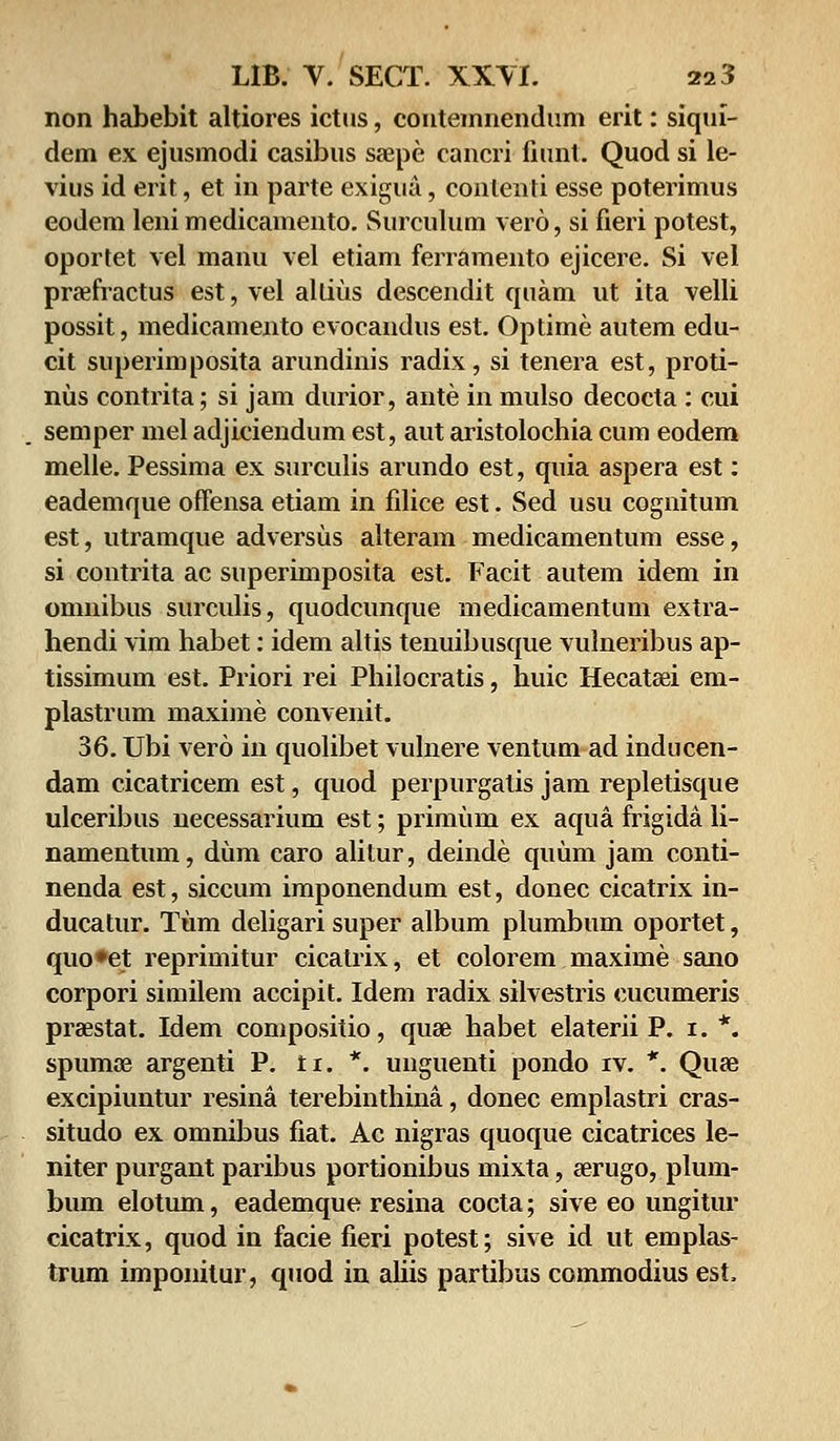 non habebit altiores ictus, contemnendum erit: siqui- dem ex ejusmodi casibus saepe cancri fiunt. Quod si le- vius id erit, et in parte exigua, conlenti esse poterimus eodem leni medicamento. Surculum vero, si fieri potest, oportet vel manu vel etiam ferramento ejicere. Si vel prasfractus est, vel allius descendit quam ut ita velli possit, medicamento evocandus est. Optime autem edu- cit superimposita arundinis radix, si tenera est, proti- nus contrita; si jam durior, ante in mulso decocta : cui semper mel adjiciendum est, aut aristolochia cum eodem melle. Pessima ex surculis arundo est, quia aspera est: eademque offensa etiam in filice est. Sed usu coguitum est, utramque adversus alteram medicamentum esse, si contrita ac superimposita est. Facit autem idem in omnibus surculis, quodcunque medicamentum extra- hendi vim habet: idem altis tenuibusque vulneribus ap- tissimum est. Priori rei Philocratis, huic Hecatsei em- plastrum maxime convenit. 36. Ubi vero in quolibet vulnere ventum ad inducen- dam cicatricem est, quod perpurgatis jam repletisque ulceribus necessarium est; primum ex aqua frigida li- namentum, dum caro alilur, deinde quum jam conti- nenda est, siccum imponendum est, donec cicatrix in- ducatur. Tum deligari super album plumbum oportet, quo»et reprimitur cicatrix, et colorem maxime sano corpori similem accipit. Idem radix silvestris cucumeris prsestat. Idem compositio, quae habet elaterii P. 1. *. spumae argenti P. ti. *. unguenti pondo iv. *. Quse excipiuntur resina terebinthina, donec emplastri cras- situdo ex omnibus fiat. Ac nigras quoque cicatrices le- niter purgant paribus portionibus mixta, serugo, plum- bum elotum, eademque resina cocta; sive eo ungitur cicatrix, quod in facie fieri potest; sive id ut emplas- trum imponitur, quod in ahis partibus commodius est,