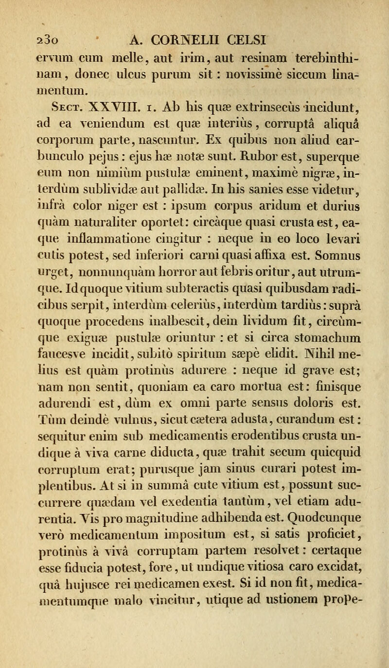 ervum cum melle, aut irim, aut resiuam terebinthi- nam, donec ulcus purum sit: novissime siccum lina- mentum. Sect. XXVIII. i. Ab his quse extrinseciisincidunt, ad ea veniendum est quae interius, corrupta aliqua corporum parte, nascuntur. Ex quibus non aliud car- bunculo pejus: ejus hae notae sunt. Rubor est, superque eum non nimiiim pustulae eminent, maxime nigra?, in- lerdiirn sublividae aut pallida?. In his sanies esse videtur, infra color niger est: ipsum corpus aridum et durius quam naturaliter oportet: circaque quasi crustaest, ea- que inflammatione cingitur : neque in eo loco levari culis potest, sed inferiori carni quasi affixa est. Somnus urget, nonnunquam horror aut febris oritur, aut utrum- que. Idquoque vitium subteractis quasi quibusdam radi- cibus serpit, interdum celeriiis, interdum tardius: supra quoque procedens inalbescit, dein lividum fit, circiim- que exiguae pustulae oriuntur : et si circa stomachum faucesve incidit, subito spiritum saepe ehdit. Nihil me- lius est quam protiniis adurere : neque id grave est; iiam non sentit, quoniam ea caro mortua est: finisque adurendi est, diim ex omni parte sensus doloris est. Tiim deinde vulnus, sicutcaetera adusta, curandum est: sequitur enim sub medicamentis erodentibus crusta un- dique a viva carne diducta, quae trahit secum quicquid coiTuplum erat; purusque jam sinus curari potest im- plentibus. At si in summa cute vitium est, possunt suc- currere quaedam vel exedentia tantiim, vel etiam adu- rentia. Vis pro magnitudine adhibenda est. Quodcunque vero medicamenlum impositum est, si satis proficiet, protiniis a viva corruptam partem resolvet: certaque esse fiducia potest, fore, ut undique vitiosa caro excidat, qua hujusce rei medicamen exest. Si id non fit, medica- mentumque malo vincitur, utique ad ustionem proPe-