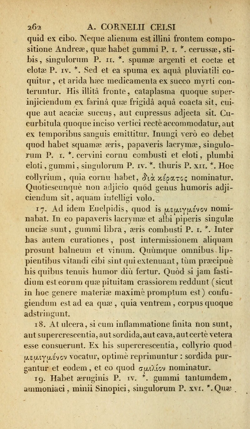 quid ex cibo. Neque alienum est illini frontem compo- sitione Andreae, quae habet gummi P. i. *. cerussae, sti- bis, singulorum P. n. *. spumee argenti et coctae et elotae P. iv. *. Sed et ea spuma ex aqua pluviatili co- quitur , et arida haec medicamenla ex succo myrti con- teruntur. His illita fronte, cataplasma quoque super- injiciendum ex farina quae frigida aqua coacta sit, cui- que aut acacire succus, aut cupressus adjecta sit. Cu- curbitula quoque inciso vertici recteaccommodatur, aut ex temporibus sanguis emittitur. Inungi vero eo debet quod habet squamae seris, papaveris lacrymaj, singulo- rum P. i. *. cervini cornu combusti et eloti, plumbi eloti, gummi, singulorum P. iv. *. thuris P. xn. *. Hoc collyrium, quia cornu habet, ^ta xsparc? norninatur. Quotiescunque non adjicio quod genus humoris adji- ciendum sit, aquam intelligi volo. 17. Ad idem Euelpidis, quod is y.sy.tyy.s'vov nomi- nabat. In eo papaveris lacrymae et albi piperis singulae unciae sunt, gummi libra, aeris combusti P. 1. *. Inter has autem curationes, post intermissionem aliquam prosunt balneum et vinum. Quumque omnibus lip- pientibus vitandi cibi sint quiextenuant, tum prsecipue his quibus tenuis humor diu fertur. Quod si jam fasti- dium est eorum qua? pituitam crassiorem reddunt (sicut in hoc genere materiae maxime promptum est) confu- giendum estad ea quae, quia ventrem, corpusquoque adstringunt. 18. At ulcera, si cum inflammatione finita non sunt, aut supercrescentia, aut sordida, aut cava, aut certe vetera esse consuerunt. Ex his supercrescentia, collyrio quod asy.tyu.svbv vocatur, optime reprimunlur : sordida pur- gantur et eodem, et eo quod <>y.t).tov nominatur. 19. Habet seruginis P. iv. *. gummi tanlumdem, ammoniaci, minii Sinopici, singulorum P. xvi. *.Qua.' .