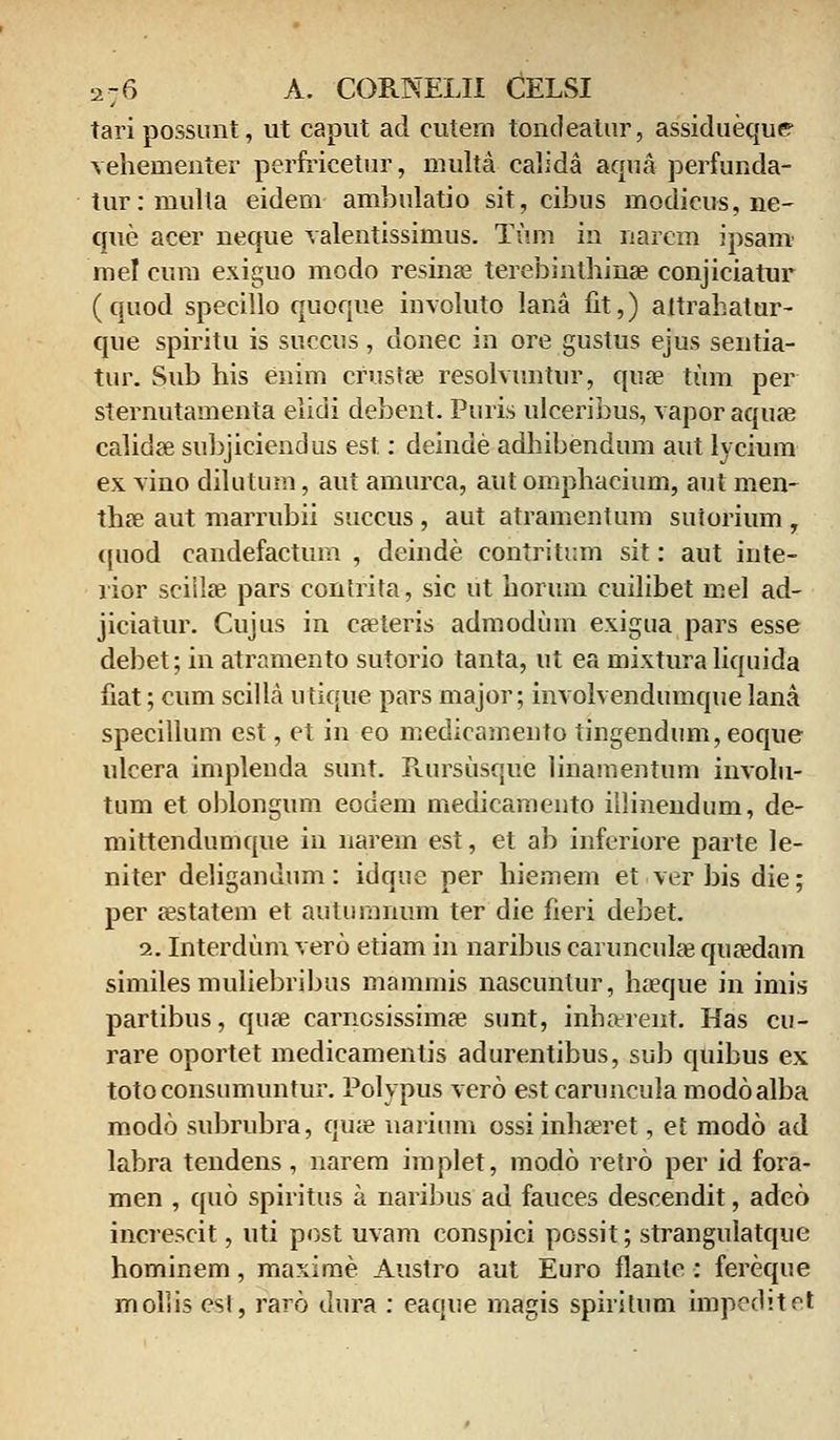 tari possunt, ut caput ad cutem tondeatur, assidueque vehementer perfricetur, multa calida aqua perfunda- tur:multa eidem ambulatio sit, cibus modieus, ne- que acer neque valentissimus. Tum in narcm ipsam mel cum exiguo modo resinae terebinthinae conjiciatur (quod specillo quoque involuto lana fit,) aitrahatur- que spiritu is succus, donec in ore gustus ejus sentia- tur. Sub his enim crustse resolvuntur, quae tum per sternutamenta elidi debent. Puris ulceribus, vapor aquae calidae subjiciendus est: deinde adhibendum aut lycium ex vino dilutum, aut amurca, aut omphacium, aut men- thae aut marrubii succus , aut atramentum suiorium , quod candefactum , deinde contritum sit: aut inte- rior scislae pars contrita, sic ut horum cuilibet mel ad- jiciatur. Cujus in cseteris admodum exigua pars esse debet; in atramento sutorio tanta, ut ea mixturaliquida fiat; cum scilla utique pars major; involvendumque lana specillum est, et in eo medicamento tingendum,eoque ulcera impleuda sunt. Rursusque linamentum involu- tum et oblongum eodem medicamento illinendum, de- mittendumque in narem est, et ab inferiore parte le- niter deliganuum: idque per hiemem et ver bis die; per sestatem et autumnum ter die fieri debet. 2. Interdum vero etiam in naribus caruncula3 qusedam similes muliebribus mammis nascuntur, haeque in imis partibus, quas carncsissima? sunt, inharent. Has cu- rare oportet medicamentis adurentibus, sub quibus ex totoconsumuntur. Polvpus vero est caruncula modoalba modo subrubra, qua? narium ossiinhseret, et modo ad labra tendens, narem implet, modo retro per id fora- men , quo spiritus a naribus ad fauces descendit, adeo increscit, uti post uvam conspici possit; strangulatque hominem, maxime Austro aut Euro flantc : fereque mollis esl, raro dura : eaque magis spiritum impeditet