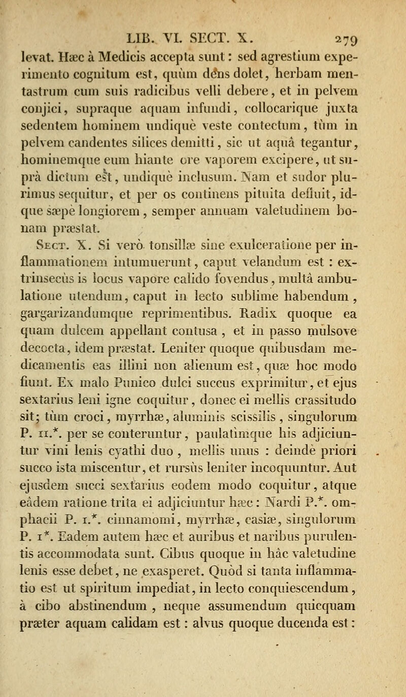 levat. Hiec a Medicis accepta sunt: sed agrestium expe- rimeiito cognitum est, quum d&isdolet, herbam men- tastrum cum suis radicibus velli debere, et in pelvem coujici, supraque aquam infundi, collocarique juxta sedentem hominem undique veste contectum, tum in pelvem caudentes silices demitti, sic ut aqua tegantur, homiuemque eum hiante ore vaporem excipere, utsu- pra dictum est, undique inclusum. Nam et sudor plu- rimussequitur, et per os continens pituita defluit, id- que saepe longiorem, semper annuam valetudinem bo- nam praestat. Sect. X. Si vero tonsillae sine exulceraiioue per in- flammationem intumuerunt, caput velandum est: ex- trinsecus is locus vapore calido fovendus, multa ambu- latione ulendum, caput in lecto sublime habendum , gargarizandmnque reprirnentibus. Radix quoque ea quam dulcem appellant contusa , et in passo mulsove decocta, idem praestat. Leniter quoque quibusdam me- dicamentis eas illini non alienum est, quae hoc modo fiunt. Ex malo Punico dulci succus exprimitur, et ejus sextarius leni igne coquitur, donec ei mellis crassitudo sit; tum croci, myrrhae, aluminis scissilis , singulorum P. 11.*. per se conteruntur, paulatimqiie his adjiciun- tur vini lenis cyathi duo , meliis unus : deinde priori succo ista miscentur, et rursus leniter incoquuntur. Aut ejusdem succi sextaiius eodem modo coquitur, atque eadem ratioue trita ei adjiciuntur haec: Nardi P.*. om- phacii P. 1.*. cinnamomi, myrrhae, casiae, singulorum P. 1*. Eadem autem haec et auribus et naribus purulen- tis accommodata sunt. Cibus quoque in hac valetudine lenis esse debet, ne exasperet. Quod si tanta iufiamma- tio est ut spiritum impediat, in lecto conquiescendum, a cibo abstinendum , neque assumendum quicquam prseter aquam cahdam est: alvus quoque ducenda est: