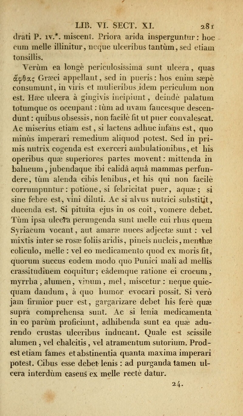 drati P. iv.*. miscent. Priora arida insperguntur: hoc cum melle illinitur, neque ulceribus tantum, sed etiam tonsillis. Verum ea longe periculosissima sunt ulcera, quas a<p8a; Graeci appellaut, sed in pueris: hos enim saepe consumunt, in viris et mulieribus.idem periculum non est. Haee ulcera a gingivis incipiunt, deinde palatum totumque os occupant: tum ad uvam faucesque descen- dunt: quibus obsessis, non facile fit ut puer convalescat. Ac miserius eliam est, si lactens adhuc iiifans est, quo minus imperari remedium aliquod potest. Sed in pri- mis nutrix cogenda est exerceri ambulationibus, et his operibus quae superiores partes movent: mittenda in balneum , jubendaque ibi calida aqua mammas perfun- dere, tum alenda cibis lenibus,et his qui non facile corrumpuntur: potione, si febricitat puer, aquae; si sine febre est, vini diluli. Ac si alvus nutrici substitjt, ducenda est. Si pituita ejus in os coit, vomere debet. Tum ipsa ulcefa perungenda sunt melle cui rhus quem Syriacum vocant, aut ainarae nuces adjectse sunt : vel mixtis inter se rosse foliis aridis, pineis nucleis, menthae coliculo, melle : vel eo medicamento quod ex moris fit, quorum succus eodem modo quo Punici mali ad mellis crassitudinem coquitur; eademque ratione ei crocuni, myrrha, alumen, vimim, mel, miscetur : neque quic- quam dandum, a quo bumor evocari possit. Si vero jam firmior puer est, gargarizare debet his fere quas supra comprehensa sunt. Ac si lenia medicamenta in eo parum proficiunt, adhibenda sunt ea quae adu- rendo crustas ulceribus inducant. Quale est scissile alumen, vel chalcitis, vel atramentum sutorium. Prod- est etiam fames et abstinentia quanta maxima imperari potest. Cibus esse debet- lenis: ad purganda tamen ul- cera interdum caseus ex melle recte datur. 24.