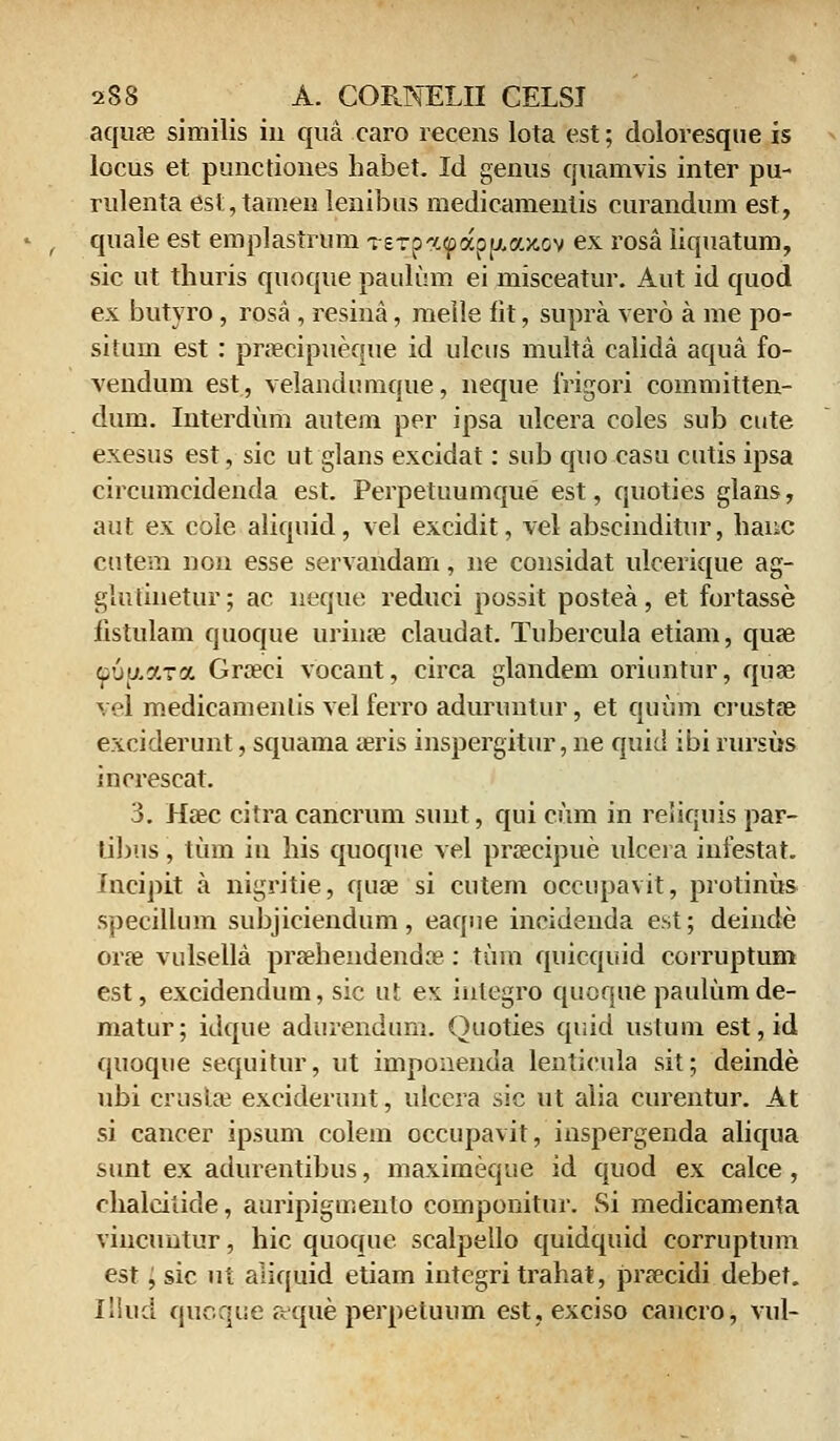 aquae similis iii qua caro recens lota est; doloresque is locus et punctiones habet. Id genus quamvis inter pu- rulenta est,tamenlenibus medicamentis curandum est, quale est emplastrum Terpaf appuou&ov ex rosa iiquatum, sic ut thuris quoque paulum ei misceatur. Aut id quod ex butyro, rosa, resina, melle fit, supra vero a me po- situm est: pnecipueque id ulcus multa calida aqtia fo- vendum est, velandumque, neque frigori committen- dum. Interdum autem per ipsa ulcera coles sub cute exesus est, sic ut glans excidat: sub quo casu cutis ipsa circumcidenda est. Perpetuumque est, quoties glans, aut ex cole aliquid, vel excidit, vel abscinditur, hanc cutern non esse servandam, ne considat ulcerique ag- glufinetur; ac neque reduci possit postea, et fortasse iistulam quoque urinae claudat. Tubercula etiam, quse ^uy.ara Gra?ci vocant, circa glandem oriuntur, quae vel medicamenlis vel ferro aduruntur, et quum crustse exciderunt, squama aeris inspergitur, ne quid ibi rursus iucrescat. 3. Hasc citra cancrum sunt, qui cum in reliquis par- tibus, tum in his quoque vel praecipue ulceia infestat. Incipit a nigritie, quae si cutem occupavit, protinus specillum subjiciendum, eaque incidenda est; deinde orae vulsella pra?hendendoe : tum quicquid corruptum est, excidendum, sic ut ex inlegro quoque paulttmde- matur; idque adurendum. Quoties quid tistum est,id quoque sequitur, ut imponenda lenticula sit; deinde ubi crusla? exciderunt, ulccra sic ut alia curentur. At si cancer ipsum colem occupavit, inspergenda aliqua sunt ex adurentibus, maximeque id quod ex calce , chalcitide, auripigmeulo componitur. Si medicamenta vincuntur, hic quoque scalpello quidquid corruptum est, sic u i aliquid etiam integri trahat, prsecidi debet. Illud quoque aque perpetuum est.exciso cancro, vul-