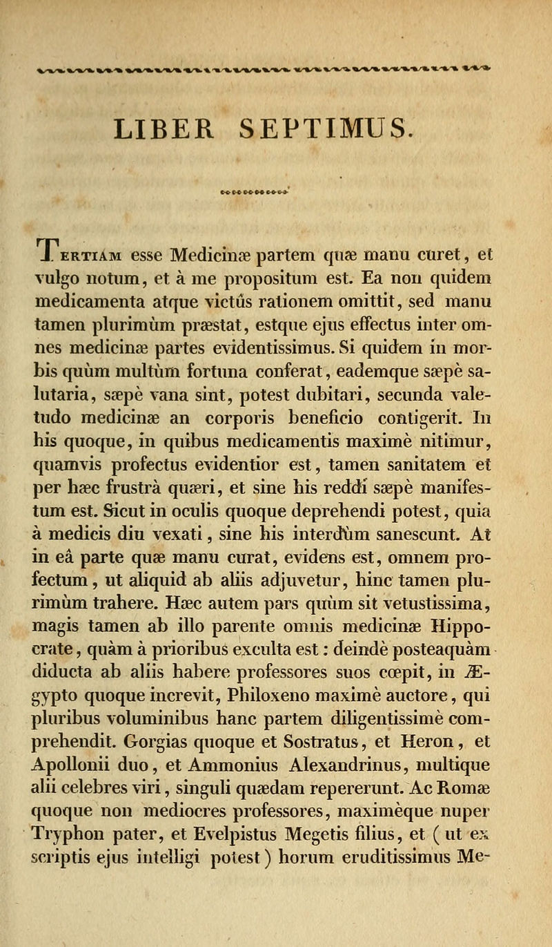 LIBER SEPTIMUS. J. ertiam esse Medicinre partem quse manu curet, et vulgo notum, et a me propositum est. Ea non quidem medicamenta atque victus ralionem omittit, sed manu tamen plurimum prsestat, estque ejus effectus inter om- nes medicinae partes evidentissimus. Si quidem in mor- bis quum multum fortuna conferat, eademque sa?pe sa- lutaria, ssepe vana sint, potest dubitari, secunda vale- tudo medicinse an corporis beneficio contigerit. In his quoque, in quibus medicamentis maxime nitimur, quamvis profectus evidentior est, tamen sanitatem et per hsec frustra quseri, et sine his reddi ssepe manifes- tum est. Sicut in oculis quoque deprehendi potest, quia a medicis diu vexati, sine his interdum sanescunt. At in ea parte quae manu curat, evidens est, omnem pro- fectum, ut aliquid ab aliis adjuvetur, hinc tamen plu- rimum trahere. Haec autem pars quum sit vetustissima, magis tamen ab illo parente omnis medicins Hippo- crate, quam a prioribus exculta est: deinde posteaquam diducta ab aliis habere professores suos coepit, in M- gypto quoque increvit, Philoxeno maxime auctore, qui pluribus voluminibus hanc partem diligentissime com- prehendit. Gorgias quoque et Sostratus, et Heron, et Apollonii duo, et Ammonius Alexandrinus, multique alii celebres viri, singuli qusedam repererunt. Ac Romaj quoque non mediocres professores, maximeque nuper Tryphon pater, et Evelpistus Megetis filius, et (ut ex scriptis ejus intelligi potest) horum eruditissimus Me-