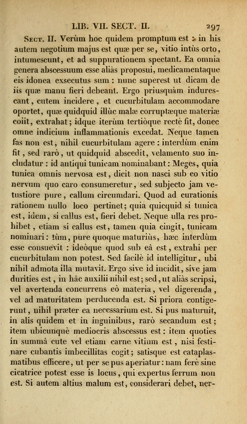 Sect. II. Verum hoc quidem promptum est u in his autem negotium majus est quae per se, vitio intus orto, intumescunt, et ad suppurationem spectant. Ea omnia genera abscessuum esse alias proposui, medicamentaque eis idouea exsecutus sum : nunc superest ut dicam de iis quse maou fieri debeant. Ergo priusquam indures- cant, cutem incidere , et cucurbitulam accommodare oportet, quse quidquid illuc malse corruplseque materiaj coiit, extrahat; idque iterum tertioque recte fit, donec omne indicium inflammationis excedat. Neque tamen fas non est, nihil cucurbitulam agere : interdum enim fit, sed raro, ut quidquid abscedit, velamento suo in- cludatur : id antiqui tunicam nominabant: Meges, quia tunica omnis nervosa est, dicit non nasci sub eo vitio nervum quo caro consumeretur, sed subjecto jam ve- tustiore pure, callum circumdari. Quod ad curationis rationem nullo loco pertinet; quia quicquid si tunica est, idem, si callus est, fieri debet. Neque ulla res pro- hibet, etiam si callus est, tamen quia ciugit, tunicam nominari: tum, pure quoque maturius, hsec interdum esse consuevit : ideoque quod sub ea est, extrahi per cucurbitulam non potest. Sed facile id intelligitur, ubi nihil admota illa mutavit. Ergo sive id incidit, sive jam durities est, in hac auxilii nihil est; sed, ut alias scripsi, vel avertenda concurrens eo materia, vel digerenda, vel ad maturitatem perducenda est. Si priora contige- runt, nihil prseter ea necessarium est. Si pus maturuit, in aUs quidem et in inguinibus, raro secandum est; item ubicunque mediocris abscessus est: item quoties in summa cute vel etiam carne vitium est, nisi festi- nare cubantis imbecillitas cogit; satisque est cataplas- matibus efficere, ut per se pus aperiatur: nam fere sine cicatrice potest esse is locus, qui expertus ferrum non est. Si autem altius malum est, considerari debet, ner-