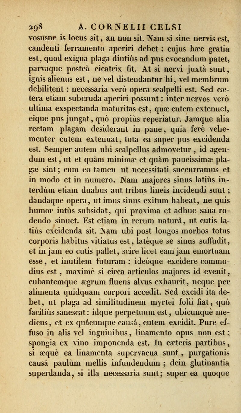 vosusne is locus sit, an non sit. Nam si sine nervis est, candenti ferramento aperiri debet : cujus hoec gratia est, quod exigua plaga diutius ad pus evocandum patet, parvaque postea cicatrix fit. At si nervi juxta sunt, ignis alienus est, ne vel distendantur hi, vel membrum debilitent: necessaria vero opera scalpelli est. Sed cze- tera etiam subcruda aperiri possunt: inter nervos verd ultima exspectanda maturitas est, quae cutem extenuet, eique pus jungat, quo propius reperiatur. Jamque alia rectam plagam desiderant iu pane, quia fere vehe- menter cutem extenuat, tota ea super pus excidenda est. Semper autem ubi scalpellus admovetur, id agen- dum est, ut et quam minimse et quam paucissimae pla- gae sint; cum eo tamen ut necessitati succurramus et in modo et in numero. Nam majores sinus latius in- terdum etiam duabus aut tribus liueis incidendi sunt; dandaque opera, ut imus sinus exitum habeat, ne quis humor intus subsidat, qui proxima et adhuc sana ro- dendo sinuet. Est etiam in rerum natura, ut cutis la- tius excidenda sit. Nam ubi post longos morbos totus corporis habitus vitiatus est, lateque se sinus sufTudit, et in jam eo cutis pallet, scire licet eam jam emortuam esse, et inutilem futuram : ideoque excidere commo- dius est, maxime si circa articulos majores id evenit, cubantemque aegrum fluens alvus exhaurit, neque per alimenta quidquam corpori accedit. Sed excidi ita de- bet, ut plaga ad similitudinem myrtei folii fiat, quo facilius sanescat: idque perpetuum est, ubicunque me- dicus, et ex quacunque causa, cutem excidit. Pure ef- fuso in alis vel inguinibus, linamento opus non est: spongia ex vino imponenda est. In caeteris partibus, si aeque ea linamenta supervacua sunt, purgationis causa paulum mellis infundendum ; dein glutinantia superdanda, si illa necessaria sunt; super ea quoque