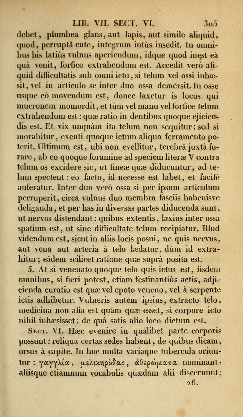 debet, plumbea glans, aut lapis, aut simile aliquid, tpiod, perruptacute, integrum inlus insedit. In omni- bus his latiusvulnus aperiendum, idque quod inest ea qua venit, forfice extrahendum est. Accedit vero ali- quid difficultatis sub omni iclu, si telum vel ossi inhae- sit, vel in articulo se inter duo ossa demersit. In osse usque eo movendum est, donec laxetur is locus qui mucronem momordit, et tum vel manu vel forfice telum extrahendum est: quae ratio in dentibus quoque ejicien- dis est. Et vix unquam ita telum non sequitur: sed si morabitur, excuti quoque ictum aliquo ferramento po- terit. Ultimum est, ubi non evellitur, terebra juxta fo- rare, ab eo quoque foramine ad speciem literae V contra telum os excidere sic, ut lineae quae diducuntur, ad te- lum spectent: eo facto, id necesse est labet, et facile auferatur. Inter duo vero ossa si per ipsum articulum perruperit, circa vulnus duo membra fasciis habeuisve deliganda, et per has in diversas partes diducenda sunt, ul nervos distendant: quibus extentis, laxius inter ossa spatium est, ut sine difficultate telum recipiatur. Illud videndumest, sicutin aliis locis posui, ne quis nervus, aut vena aut arteria a telo laedatur, dum id extra- hitur; eadem scilicet ratione quse supra posita est. 5. At si venenato quoque telo quis ictus est, iisdem omnibus, si fieri potest, etiam festinantius actis, adji- cienda curatio est quae vel epoto veneno, vel a serpente ictis adhibetur. Vulneris autem ipsius, extracto telo, mediciua 11011 alia est quam quae esset, si corpore icto nihil inhaesisset: de qua satis alio loco dictum est. Seot. VI. Hajc evenire in qualibet parte corporis possunt: reliqua certas sedes habent, de quibus dicam, orsus a capite. In hoc multa variaque tubercula oriun- tur^YayyXia, p.sXt/CYipi^a;, aGepwjAara nominant? aliisque etiamnum yocabulis qnaedam alii discernunl; 26.