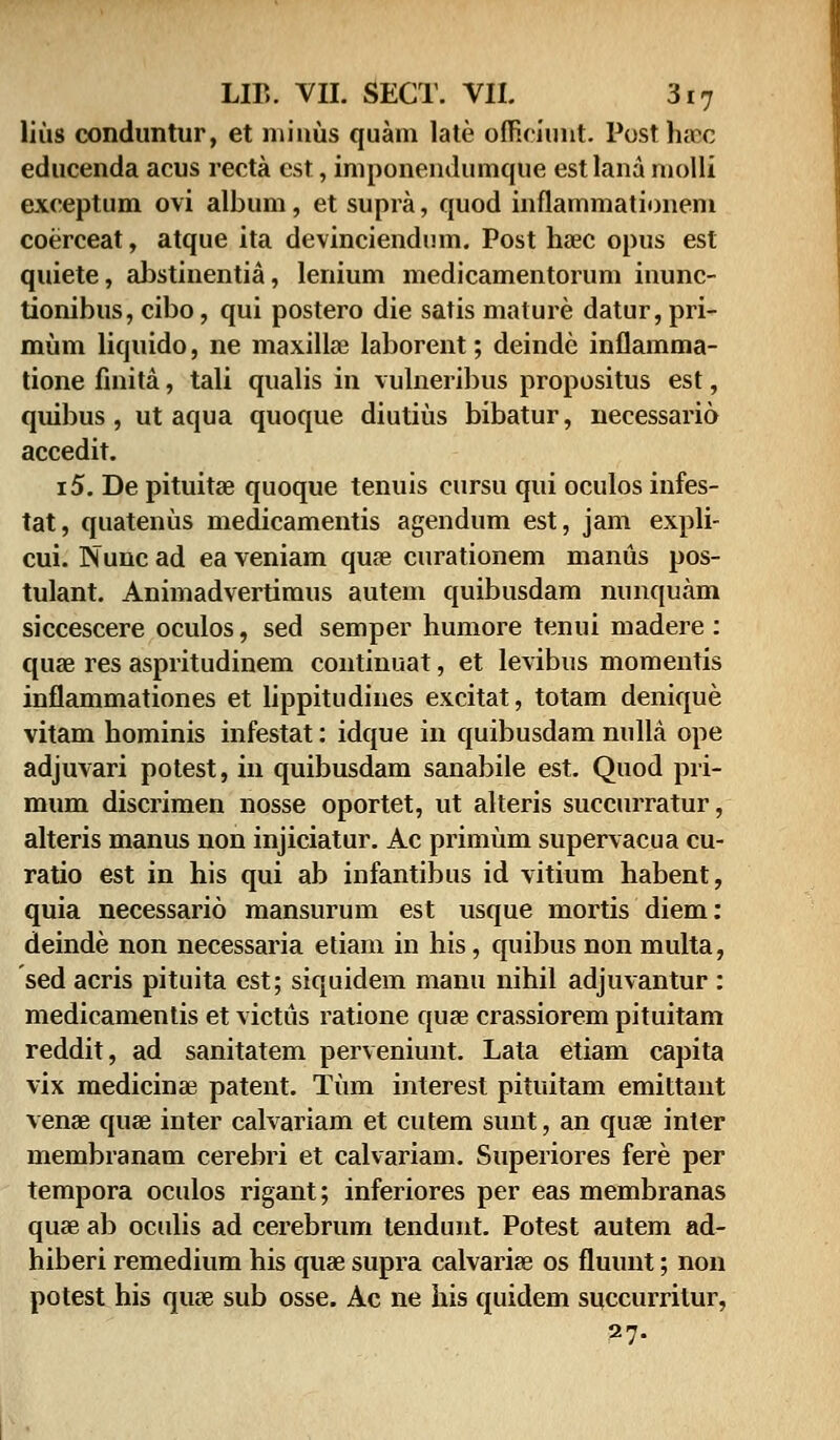 lius conduntur, et minus quam late offieiunt. Posthaac educenda acus recta est, imponendumque estlana molli exceptum ovi album, et supra, quod inflammationem coerceat, atque ita devinciendum. Post hrec opus est quiete, abstinentia, lenium medicamentorum inunc- tionibus, cibo, qui postero die satis mature datur, pri- mum liquido, ne maxillae laborent; deinde inflamma- tione finita, tali qualis in vulneribus propositus est, quibus , ut aqua quoque diutius bibatur, necessario accedit. i5. De pituita3 quoque tenuis cursu qui oculos infes- tat, quatenus medicamentis agendum est, jam expli- cui. Nunc ad ea veniam quae curationem manus pos- tulant. Animadvertimus autem quibusdam nunquam siccescere oculos, sed semper humore tenui madere : quae res aspritudinem continuat, et levibus momentis inflammationes et lippitudines excitat, totam denique vitam hominis infestat: idque in quibusdam nulla ope adjuvari potest, in quibusdam sanabile est. Quod pri- mum discrimen nosse oportet, ut alteris succurratur, alteris manus non injiciatur. Ac primum supervacua cu- ratio est in his qui ab infantibus id vitium habent, quia necessario mansurum est usque mortis diem: deinde non necessaria etiam in his, quibus non multa, sed acris pituita est; siquidem manu nihil adjuvantur : medicamentis et victus ratione quse crassiorem pituitam reddit, ad sanitatem perveniunt. Lata etiam capita vix medicina? patent. Tum interest pituitam emittant venae quae inter calvariam et cutem sunt, an quse inter membranam cerebri et calvariam. Superiores fere per tempora oculos rigant; inferiores per eas membranas quae ab oculis ad cerebrum tendunt. Potest autem ad- hiberi remedium his quae supra ealvariaa os fluunt; non potest his qiue sub osse. Ac ne his quidem succurrilur, 27.