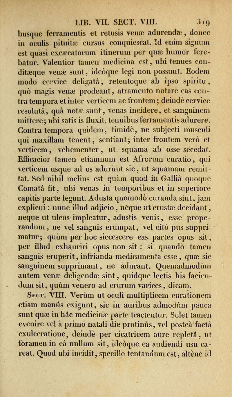 busquc ferramentis et retusis venae adurcndae, doncc in oculis pituiue cursus conquicscat. Id enim signuni cst quasi excaecatorum ilincrum per quae humor fere- batur. Valentior tamen medicina est, ubi tenues con- ditaeque venae sunl, ideoque legi non possunt. Eodem modo cervice deligata, relentoque ab ipso spiritu, quo magis veriae prodeant, atramento notarc eas con- tra tempora et inter verticem ac frontem; deinde cervicc resolula, qua notre surit, venas incidere, et sanguineni miltere; ubi satis is fluxit, tenuibus ferramentis adurere. Contra tempora quidem, timide, ne subjecti musculi qui maxillam tenent, sentiant; inter frontem vero et verticem, vehementer, ut squama ab osse secedat. Efficacior tamen etiamnum est Afrorum curatio, qui verticem usque ad os adurunt sic, ut squamam remil- tal. Sed nihil melius est quam quod iii Gallia quoque Comata fit, ubi venas in temporibus et in superiore capitis parte legunt. Adusta quomodo curanda sint, jam explicui: nunc illud adjicio, neque ut cruslse decidant, neque ut ulcus impleatur, adustis venis, esse prope- randum, ne vel sanguis erumpat, vel cito pus suppri- matur; quum per hoc siccescere eas partes opus sit, per ilkid exhauriri opus non sit : si quando tamen sanguis eruperit, infrianda medicamenta esse , quse sic sanguinem supprimant, ne adurant. Quemadmodum autem vena^ deligenda? sint, quidque lectis his facien dum sit, quum venero ad crurum varices, dicam. Sect. VIII. Verum ut oculi multiplicem curationem etiam manus exigunt, sic in auribus admodum pauca sunt qua? in hac medicina? parte tractentur. Sclet tamen evenire vel a primo natali die protinus, vel postea facta exulceratione, deinde per cicatricem aure repleta, ut foramenin ea nullum sit, ideoque ea audiendi usu ca- reat. Quod ubi incidit, speciiio tentandum est, altenc id