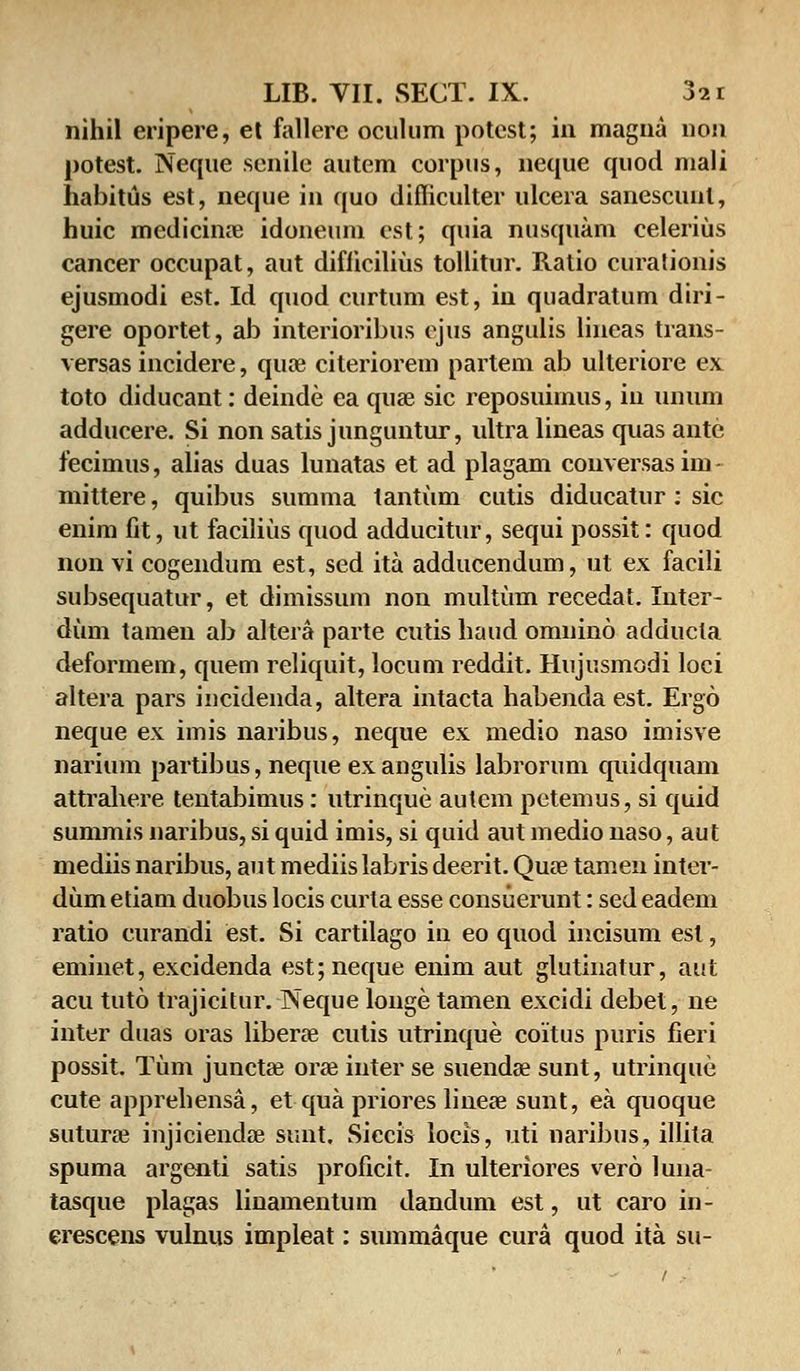 nihil eripere, et fallere oculum potest; in magna non potest. Neque senile autem corpus, neque quod mali habitus est, neque in quo difliculter ulcera sanescunl, huic medicime idoneum est; quia nusquam celerius cancer occupat, aut difficilius tollitur. Ralio curationis ejusmodi est. Id quod curtum est, in quadratum diri- gere oportet, ab interioribus ejus angulis lineas trans- versas incidere, qua? citeriorem partem ab ulteriore ex toto diducant: deinde ea quse sic reposuimus, in unum adducere. Si non satis junguntur, ultra lineas quas ante fecimus, alias duas lunatas et ad plagam conversasim- mittere, quibus summa tantum cutis diducatur: sic enim fit, ut facilius quod adducitur, sequi possit: quod non vi cogendum est, sed ita adducendum, ut ex facili subsequatur, et dimissum non multum recedat. Inter- dum tamen ab altera parte cutis haud omnino adducla deformem, quem reliquit, locum reddit. Hujusmodi loci altera pars incidenda, altera intacta habenda est. Ergo neque ex imis naribus, neque ex medio naso imisve narium partibus, neque exangulis labrorum quidquam attrahere tentabimus: utrinque autem petemus, si quid summis naribus, si quid imis, si quid aut medio naso, aut mediis naribus, aut mediis labris deerit. Qua? tamen inter- dum etiam duobus locis curla esse consuerunt: sed eadem ratio curandi est. Si cartilago in eo quod incisum esl, emine.t, excidenda est;neque enim aut glutinatur, aiut acu tuto trajicitur. Neque louge tamen excidi debet, ne inter duas oras liberse culis utrinque coitus puris fieri possit. Tum juncta? oras inter se suendse sunt, utrinque cute apprehensa, et qua priores linese sunt, ea quoque suturae injiciendse sunt. Siccis locis, uti naribus, illita spuma argenti satis proficit. In ulteriores vero luiia- tasque plagas linamentum dandum est, ut caro in- erescens vulnus impleat: summaque cura quod ita su-