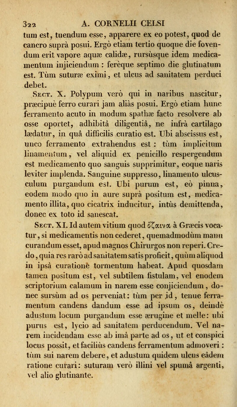 ttim est, tuendum esse, apparere ex eo potest, quod de cancro supra posui. Ergo etiam tertio quoque die foven- dum erit vapore aquje calidae, rursusque idem medica- menlum injiciendum : fereque septimo die glutinatum est. Tum suturae eximi, et ulcus ad sanitatem perduci debet. Sec.t. X. Polypum vero qui in naribus nascitur, praecipue ferro curari jam alias posui. Ergo etiam hunc ferramento acuto in modum spatbse facto resolvere ab osse oportet, adhibita diligentia, ne infra cartilago hedatur, in qua difficilis curatio est. Ubi abscissus est, uuco ferramento extrahendus est : tum implicitum linamentum, vel aliquid ex penicillo respergendum est medicamento quo sanguis supprimitur, eoque naris leviter implenda. Sanguine suppresso, linamento ulcus- culum purgandum est. Ubi purum est, eo pinna, eodem modo quo in aure supra positum est, medica- mento illita, quo cicatrix indncitur, intus demittenda, donec ex toto id sanescat. Sect. XI. Id autem vitium quod 6'£<xtva a Graecis voca- tur, si medicamentis non cederet, quemadmodum manu curandumesset, apudmagnos Chirurgos non reperi. Cre- do,quiaresrar6adsanitatemsatisproficit,quumaliquod in ipsa curatione tormentum habeat. Apud quosdam tamen positum est, vel subtilem fistulam, vel enodem scriptorium calamum in narem esse conjiciendum, do- nec sursum ad os perveniat: tum per id, tenue ferra- mentum candens dandum esse ad ipsum os, deiude adustum locum purgandum esse aerugine et melle: ubi purus est, lycio ad sanitatem perducendum. Vel na- rem incidendam esse ab ima parte ad os, ut et conspici locus possit, etfacilius candens ferramentum admoveri: ttim sui narem debere, et adustum quidem ulcus eadem ratione curari: suturam vero illini vel spuma argenti, vel alio glutinante.