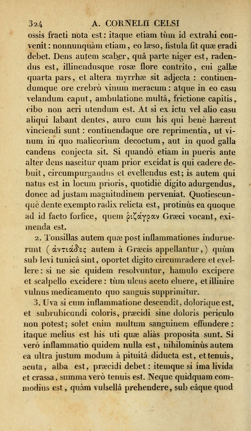 ossis fracti nota est: itaque etiam tum id extrahi con- venit: nonnunquam etiam, eo laeso, fistula fit quse eradi debet. Dens autem scaber, qua parte niger est, raden- dus est, illinendusque rosae flore contrito, cui galla? quarta pars, et altera niyrrhse sit adjecta : continen- dumque ore crebro vinum meracum: atque in eo casu velandum caput, ambulatione multa, frictione capilis, eibo non acri utendum est. At si ex ictu vel alio casu aliqui labant dentes, auro cum his qui bene haerent vinciendi sunt: continendaque ore reprimentia, ut vi- num in quo malicorium decoctum, aut in quod galla candeus conjecta sit. Si quando etiam in pueris ante alter dens nascitur quam prior excidat is qui cadere de- buit, circumpurgandus et evellendus est; is autem qui natus est in locum prioris, quotidie digito adurgendus, donec ad justam magnitudinem perveniat. Quotiescun- que dente exempto radix relicta est, protinus ea quoque ad id facto forfice, quem pi^aypav Graeci vocant, exi- menda est. 2. Tonsillas aulem quaepost inflammationes indurue- runt ( avria^s? autem a Graecis appellantur,) quum sub levi tunicasint, oportet digito circumradere et evel- lere: si ne sic quidem resolvuntur, hamulo excipere et scalpello excidere: tum ulcus aceto eluere, etillinire vulnus medicamento quo sanguis supprimitur. 3. Uva si cum inflammatione descendit, doloriuue est, et subrubicundi coloris, praecidi sine doloris periculo non potest; solet enim multum sanguinem effundere: itaque melius est his uti quae alias proposita sunt. Si vero inflammatio quidem nulla est, nihilominus autem ea ultra justum modum a pituita diducta est, ettenuis, acuta, alba est, praecidi debet: itemque si ima livida et crassa, summa vero tenuis est. Neque quidquam com- modius est, quam vulseila prehendere, sub eaque quod