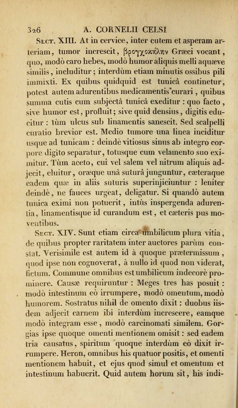 Sect. XIII. At in cervice, inter cutem et asperam ar- teriam, tumor increscit, fJpo-yxoxTiXYiv Graeci vocant, quo, modo caro hebes, uiodo humor aliquis melli aquaeve similis, includitur; interdum etiam minutis ossibus pili immixti. Ex quibus quidquid est tunica continetur, potest autem adurentibus medicamentiscurari, quibus summa cutis cum subjecta tunica exeditur : quo facto , sive humor est, profluit; sive quid densius, digitis edu- citur : tum ulcus sub linamentis sanescit. Sed scalpelli curatio brevior est. Medio tumore una linea inciditur usque ad tunicam : deinde vitiosus sinus ab integro cor- pore digito separatur, totusque cum velamento suo exi- mitur. Tum aceto, cui vel salem vel nitrum aliquis ad- jecit, eluitur, oraeque unasuturajunguntur, caeteraque eadem qua? in aliis suturis superinjiciuntur : leniter deinde, ne fauces urgeat, deligatur. Si quando autem tunica eximi non potuerit, intus inspergenda aduren- tia, linamentisque id curandum est, et caeteris pus mo- ventibus. Sect. XIV. Sunt etiam circa umbilicum plura vitia, de quibus propter raritatem inter auctores parum con- stat. Yerisimile est autem id a quoque praetermissum , quod ipse non cognoverat, a nullo id quod non viderat, fictum. Commune omnibus est umbilicum indecore pro- minere. Causae requiruntur : Meges tres has posuit : modo intestinum eo irrumpere, modo omentum, modo humorem. Sostratus nihil de omento dixit: duobus iis- dem adjecit carnem ibi interdum increscere, eamque modo integram esse, modo carcmomati similem. Gor- gias ipse quoque omenti mentionem omisit: sed eadem tria causatus, spiritum quoque interdum eo dixit ir- rumpere. Heron, omnibus his quatuor positis, et omenti mentionem habuit, et ejus quod simul et omentum et intestinum habuerit. Quid autem horum sit, his indi-